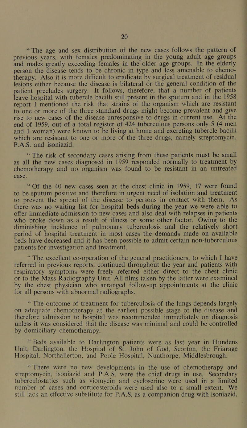 “ The age and sex distribution of the new cases follows the pattern of previous years, with females predominating in the young adult age groups and males greatly exceeding females in the older age groups. In the elderly person the disease tends to be chronic in type and less amenable to chemo- therapy. Also it is more difficult to eradicate by surgical treatment of residual lesions either because the disease is bilateral or the general condition of the patient precludes surgery. It follows, therefore, that a number of patients leave hospital with tubercle bacilli still present in the sputum and in the 1958 report I mentioned the risk that strains of the organism which are resistant to one or more of the three standard drugs might become prevalent and give rise to new cases of the disease unresponsive to drugs in current use. At the end of 1959, out of a total register of 424 tuberculous persons only 5 (4 men and 1 woman) were known to be living at home and excreting tubercle bacilli which are resistant to one or more of the three drugs, namely streptomycin, P.A.S. and isoniazid. “ The risk of secondary cases arising from these patients must be small as all the new cases diagnosed in 1959 responded normally to treatment by chemotherapy and no organism was found to be resistant in an untreated case. “Of the 40 new cases seen at the chest clinic in 1959, 17 were found to be sputum positive and therefore in urgent need of isolation and treatment to prevent the spread of the disease to persons in contact with them. As there was no waiting list for hospital beds during the year we were able to offer immediate admission to new cases and also deal with relapses in patients who broke down as a result of illness or some other factor. Owing to the diminishing incidence of pulmonary tuberculosis and the relatively short period of hospital treatment in most cases the demands made on available beds have decreased and it has been possible to admit certain non-tuberculous patients for investigation and treatment. “ The excellent co-operation of the general practitioners, to which I have referred in previous reports, continued throughout the year and patients with respiratory symptoms were freely referred either direct to the chest clinic or to the Mass Radiography Unit. All films taken by the latter were examined by the chest physician who arranged follow-up appointments at the clinic for all persons with abnormal radiographs. “ The outcome of treatment for tuberculosis of the lungs depends largely on adequate chemotherapy at the earliest possible stage of the disease and therefore admission to hospital was recommended immediately on diagnosis unless it was considered that the disease was minimal and could be controlled by domiciliary chemotherapy. “ Beds available to Darlington patients were as last year in Hundens Unit. Darlington, the Hospital of St. John of God, Scorton. the Friarage Hospital, Northallerton, and Poole Hospital. Nunthorpe, Middlesbrough. “ There were no new developments in the use of chemotherapy and streptomycin, isoniazid and P.A.S. were the chief drugs in use. Secondary tuberculostatics such as viomycin and cycloserine were used in a limited number of cases and corticosteroids were used also to a small extent. We still lack an effective substitute for P.A.S. as a companion drug with isoniazid.