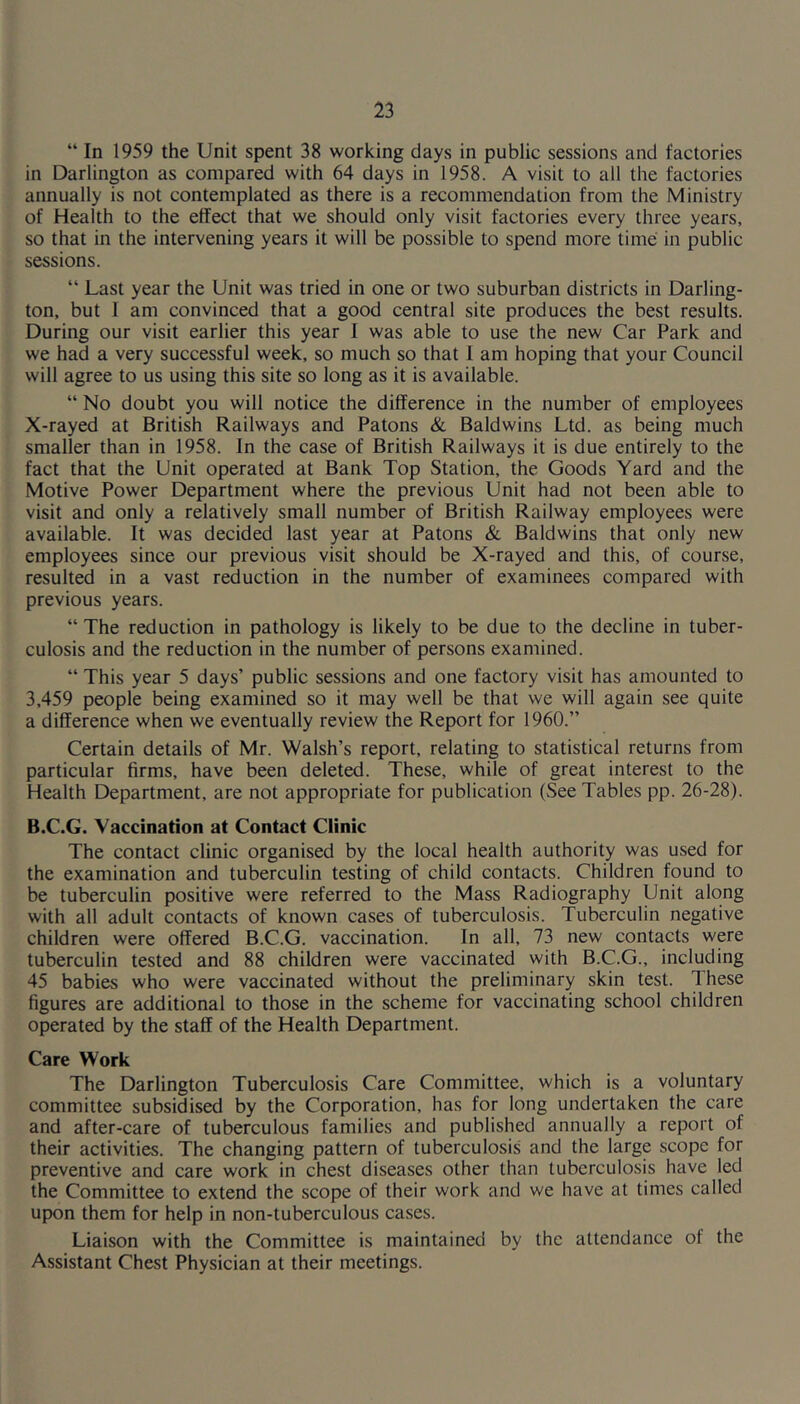 “ In 1959 the Unit spent 38 working days in public sessions and factories in Darlington as compared with 64 days in 1958. A visit to all the factories annually is not contemplated as there is a recommendation from the Ministry of Health to the effect that we should only visit factories every three years, so that in the intervening years it will be possible to spend more time in public sessions. “ Last year the Unit was tried in one or two suburban districts in Darling- ton, but I am convinced that a good central site produces the best results. During our visit earlier this year I was able to use the new Car Park and we had a very successful week, so much so that I am hoping that your Council will agree to us using this site so long as it is available. “ No doubt you will notice the difference in the number of employees X-rayed at British Railways and Patons & Baldwins Ltd. as being much smaller than in 1958. In the case of British Railways it is due entirely to the fact that the Unit operated at Bank Top Station, the Goods Yard and the Motive Power Department where the previous Unit had not been able to visit and only a relatively small number of British Railway employees were available. It was decided last year at Patons & Baldwins that only new employees since our previous visit should be X-rayed and this, of course, resulted in a vast reduction in the number of examinees compared with previous years. “The reduction in pathology is likely to be due to the decline in tuber- culosis and the reduction in the number of persons examined. “ This year 5 days’ public sessions and one factory visit has amounted to 3,459 people being examined so it may well be that we will again see quite a difference when we eventually review the Report for 1960.” Certain details of Mr. Walsh’s report, relating to statistical returns from particular firms, have been deleted. These, while of great interest to the Health Department, are not appropriate for publication (See Tables pp. 26-28). B.C.G. Vaccination at Contact Clinic The contact clinic organised by the local health authority was used for the examination and tuberculin testing of child contacts. Children found to be tuberculin positive were referred to the Mass Radiography Unit along with all adult contacts of known cases of tuberculosis. Tuberculin negative children were offered B.C.G. vaccination. In all, 73 new contacts were tuberculin tested and 88 children were vaccinated with B.C.G., including 45 babies who were vaccinated without the preliminary skin test. 1 hese figures are additional to those in the scheme for vaccinating school children operated by the staff of the Health Department. Care Work The Darlington Tuberculosis Care Committee, which is a voluntary committee subsidised by the Corporation, has for long undertaken the care and after-care of tuberculous families and published annually a report of their activities. The changing pattern of tuberculosis and the large scope for preventive and care work in chest diseases other than tuberculosis have led the Committee to extend the scope of their work and we have at times called upon them for help in non-tuberculous cases. Liaison with the Committee is maintained by the attendance of the Assistant Chest Physician at their meetings.