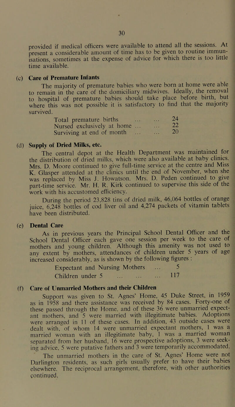 provided if medical officers were available to attend all the sessions. At present a considerable amount of time has to be given to routine immun- isations, sometimes at the expense of advice for which there is too little time available. (c) Care of Premature Infants The majority of premature babies who were born at home were able to remain in the care of the domiciliary midwives. Ideally, the removal to hospital of premature babies should take place before birth, but where this was not possible it is satisfactory to find that the majority survived. 24 22 20 Total premature births Nursed exclusively at home ... Surviving at end of month (d) Supply of Dried Milks, etc. The central depot at the Health Department was maintained for the distribution of dried milks, which were also available at baby clinics. Mrs. D. Moore continued to give full-time service at the centre and Miss K. Glasper attended at the clinics until the end of November, when she was replaced by Miss J. Howatson. Mrs. D. Peden continued to give part-time service. Mr. H. R. Kirk continued to supervise this side of the work with his accustomed efficiency. During the period 23,828 tins of dried milk, 46,064 bottles of orange juice, 6,248 bottles of cod liver oil and 4,274 packets of vitamin tablets have been distributed. (e) Dental Care As in previous years the Principal School Dental Officer and the School Dental Officer each gave one session per week to the care of mothers and young children. Although this amenity was not used to any extent by mothers, attendances of children under 5 years of age increased considerably, as is shown by the following figures : Expectant and Nursing Mothers Children under 5 (f) Care of Unmarried Mothers and their Children Support was given to St. Agnes’ Home, 45 Duke Street, in 1959 as in 1958 and there assistance was received by 84 cases. Forty-one of these passed through the Home, and of these 36 were unmarried expect- ant mothers, and 5 were married with illegitimate babies. Adoptions were arranged in 11 of these cases. In addition, 43 outside cases were dealt with, of whom 14 were unmarried expectant mothers, 1 was a married woman with an illegitimate baby, 1 was a married woman separated from her husband. 16 were prospective adoptions, 3 were seek- ing advice, 5 were putative fathers and 3 were temporarily accommodated. The unmarried mothers in the care of St. Agnes’ Home were not Darlington residents, as such girls usually prefer to have their babies elsewhere. The reciprocal arrangement, therefore, with other authorities continued,