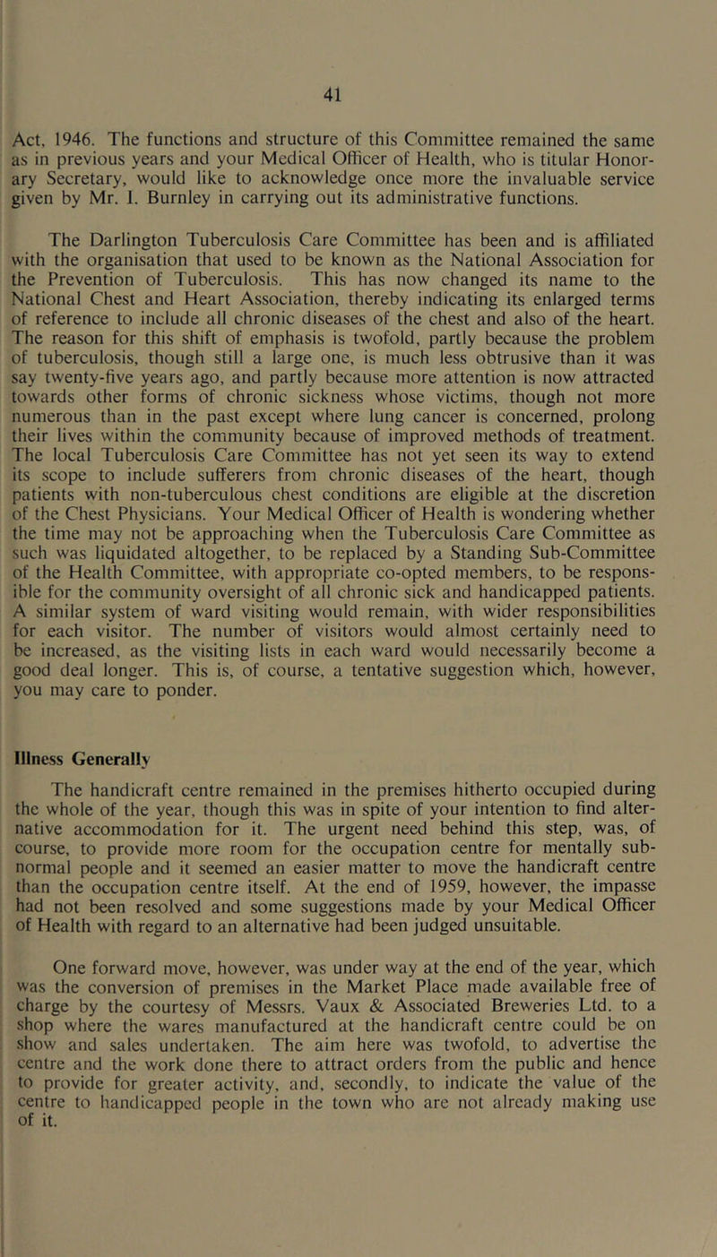 Act, 1946. The functions and structure of this Committee remained the same as in previous years and your Medical Officer of Health, who is titular Honor- ary Secretary, would like to acknowledge once more the invaluable service given by Mr. I. Burnley in carrying out its administrative functions. The Darlington Tuberculosis Care Committee has been and is affiliated with the organisation that used to be known as the National Association for the Prevention of Tuberculosis. This has now changed its name to the National Chest and Heart Association, thereby indicating its enlarged terms of reference to include all chronic diseases of the chest and also of the heart. The reason for this shift of emphasis is twofold, partly because the problem of tuberculosis, though still a large one, is much less obtrusive than it was say twenty-five years ago, and partly because more attention is now attracted towards other forms of chronic sickness whose victims, though not more numerous than in the past except where lung cancer is concerned, prolong their lives within the community because of improved methods of treatment. The local Tuberculosis Care Committee has not yet seen its way to extend its scope to include sufferers from chronic diseases of the heart, though patients with non-tuberculous chest conditions are eligible at the discretion of the Chest Physicians. Your Medical Officer of Health is wondering whether the time may not be approaching when the Tuberculosis Care Committee as such was liquidated altogether, to be replaced by a Standing Sub-Committee of the Health Committee, with appropriate co-opted members, to be respons- ible for the community oversight of all chronic sick and handicapped patients. A similar system of ward visiting would remain, with wider responsibilities for each visitor. The number of visitors would almost certainly need to be increased, as the visiting lists in each ward would necessarily become a good deal longer. This is, of course, a tentative suggestion which, however, you may care to ponder. Illness Generally The handicraft centre remained in the premises hitherto occupied during the whole of the year, though this was in spite of your intention to find alter- native accommodation for it. The urgent need behind this step, was, of course, to provide more room for the occupation centre for mentally sub- normal people and it seemed an easier matter to move the handicraft centre than the occupation centre itself. At the end of 1959, however, the impasse had not been resolved and some suggestions made by your Medical Officer of Health with regard to an alternative had been judged unsuitable. One forward move, however, was under way at the end of the year, which was the conversion of premises in the Market Place made available free of charge by the courtesy of Messrs. Vaux & Associated Breweries Ltd. to a shop where the wares manufactured at the handicraft centre could be on show and sales undertaken. The aim here was twofold, to advertise the centre and the work done there to attract orders from the public and hence to provide for greater activity, and, secondly, to indicate the value of the centre to handicapped people in the town who are not already making use of it.