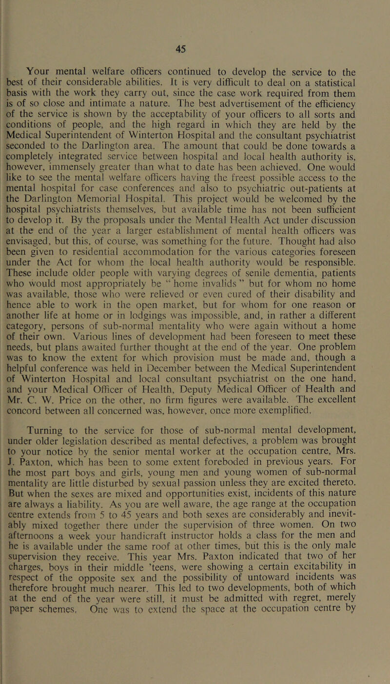 Your mental welfare officers continued to develop the service to the best of their considerable abilities. It is very difficult to deal on a statistical basis with the work they carry out, since the case work required from them is of so close and intimate a nature. The best advertisement of the efficiency of the service is shown by the acceptability of your officers to all sorts and conditions of people, and the high regard in which they are held by the Medical Superintendent of Winterton Hospital and the consultant psychiatrist seconded to the Darlington area. The amount that could be done towards a completely integrated service between hospital and local health authority is, however, immensely greater than what to date has been achieved. One would like to see the mental welfare officers having the freest possible access to the mental hospital for case conferences and also to psychiatric out-patients at the Darlington Memorial Hospital. This project would be welcomed by the hospital psychiatrists themselves, but available time has not been sufficient to develop it. By the proposals under the Mental Health Act under discussion at the end of the year a larger establishment of mental health officers was envisaged, but this, of course, was something for the future. Thought had also been given to residential accommodation for the various categories foreseen under the Act for whom the local health authority would be responsible. These include older people with varying degrees of senile dementia, patients who would most appropriately be “ home invalids ” but for whom no home was available, those who were relieved or even cured of their disability and hence able to work in the open market, but for whom for one reason or another life at home or in lodgings was impossible, and, in rather a different category, persons of sub-normal mentality who were again without a home of their own. Various lines of development had been foreseen to meet these needs, but plans awaited further thought at the end of the year. One problem was to know the extent for which provision must be made and, though a helpful conference was held in December between the Medical Superintendent of Winterton Hospital and local consultant psychiatrist on the one hand, and your Medical Officer of Health, Deputy Medical Officer of Health and Mr. C. W. Price on the other, no firm figures were available. The excellent concord between all concerned was, however, once more exemplified. Turning to the service for those of sub-normal mental development, under older legislation described as mental defectives, a problem was brought to your notice by the senior mental worker at the occupation centre, Mrs. J. Paxton, which has been to some extent foreboded in previous years. For the most part boys and girls, young men and young women of sub-normal mentality are little disturbed by sexual passion unless they are excited thereto. But when the sexes are mixed and opportunities exist, incidents of this nature are always a liability. As you are well aware, the age range at the occupation centre extends from 5 to 45 years and both sexes are considerably and inevit- ably mixed together there under the supervision of three women. On two afternoons a week your handicraft instructor holds a class for the men and he is available under the same roof at other times, but this is the only male supervision they receive. This year Mrs. Paxton indicated that two of her charges, boys in their middle ’teens, were showing a certain excitability in respect of the opposite sex and the possibility of untoward incidents was therefore brought much nearer. This led to two developments, both of which at the end of the year were still, it must be admitted with regret, merely paper schemes. One was to extend the space at the occupation centre by