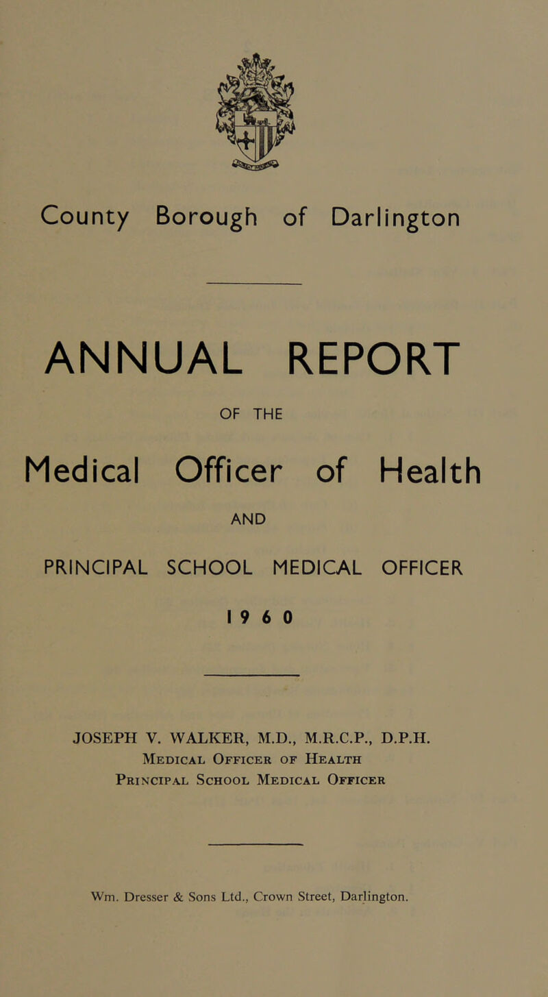 ANNUAL REPORT OF THE Medical Officer of Health AND PRINCIPAL SCHOOL MEDICAL OFFICER I960 JOSEPH V. WALKER, M.D., M.R.C.P., D.P.H. Medical Officer of Health Principal School Medical Officer Wm. Dresser & Sons Ltd., Crown Street, Darlington.