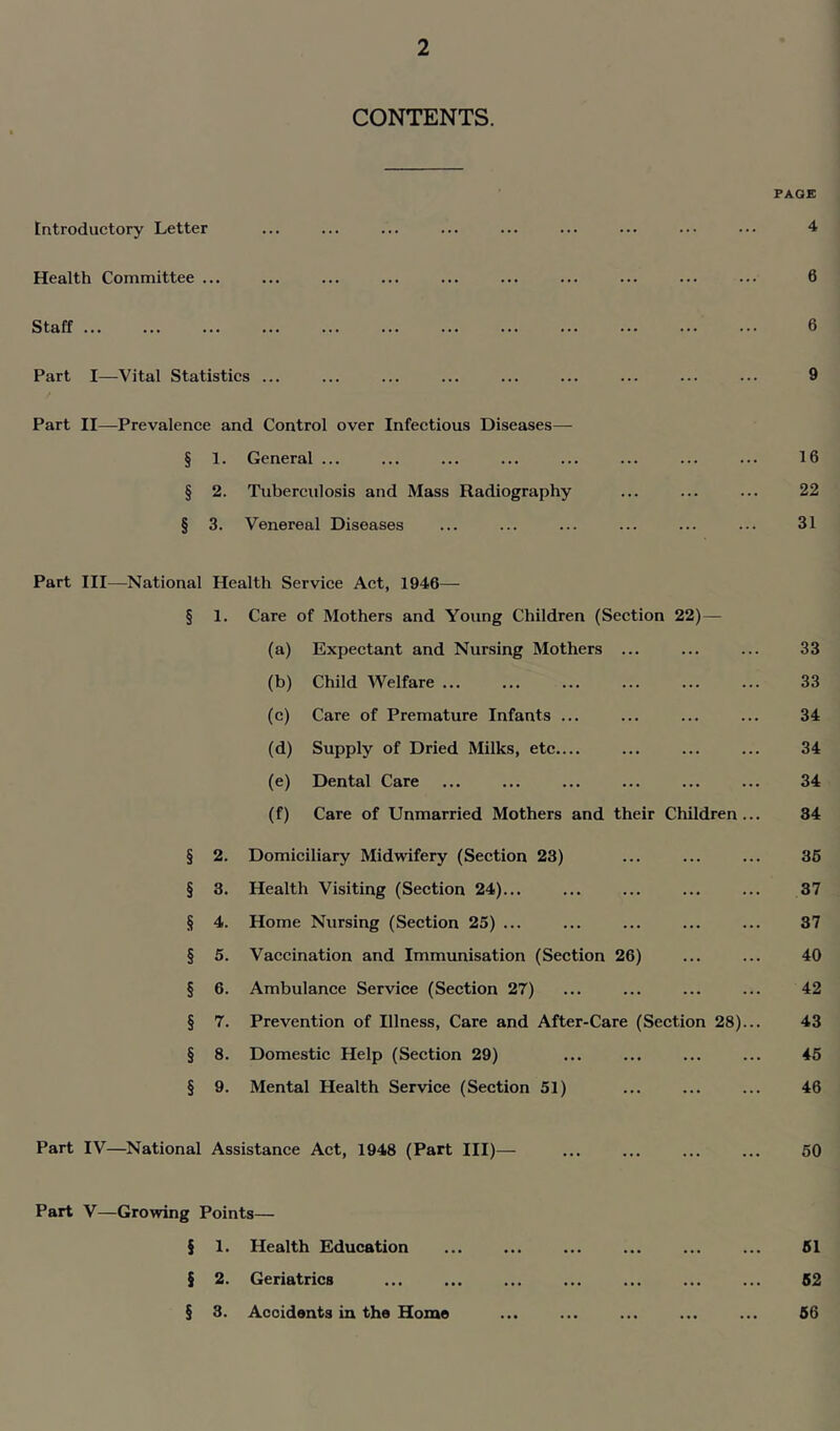CONTENTS. PAGE Introductory Letter Health Committee ... Staff ... Part I—Vital Statistics ... 4 6 6 9 Part II—Prevalence and Control over Infectious Diseases— § 1. General ... 16 § 2. Tuberculosis and Mass Radiography 22 § 3. Venereal Diseases 31 Part III—National Health Service Act, 1946— § l. Care of Mothers and Young Children (Section 22) — (a) Expectant and Nursing Mothers ... 33 (b) Child Welfare ... 33 (c) Care of Premature Infants ... 34 (d) Supply of Dried Milks, etc.... 34 (e) Dental Care 34 (f) Care of Unmarried Mothers and their Children... 34 § 2. Domiciliary Midwifery (Section 23) 35 § 3. Health Visiting (Section 24)... 37 § 4. Home Nursing (Section 25) ... 37 § 5. Vaccination and Immunisation (Section 26) 40 § 6. Ambulance Service (Section 27) 42 § 7. Prevention of Illness, Care and After-Care (Section 28)... 43 § 8. Domestic Help (Section 29) 45 § 9. Mental Health Service (Section 51) 46 Part IV—National Assistance Act, 1948 (Part III)— 50 Part V—Growing Points— § 1. Health Education 51 5 2. Geriatrics 52 § 3. Accidents in the Home 56