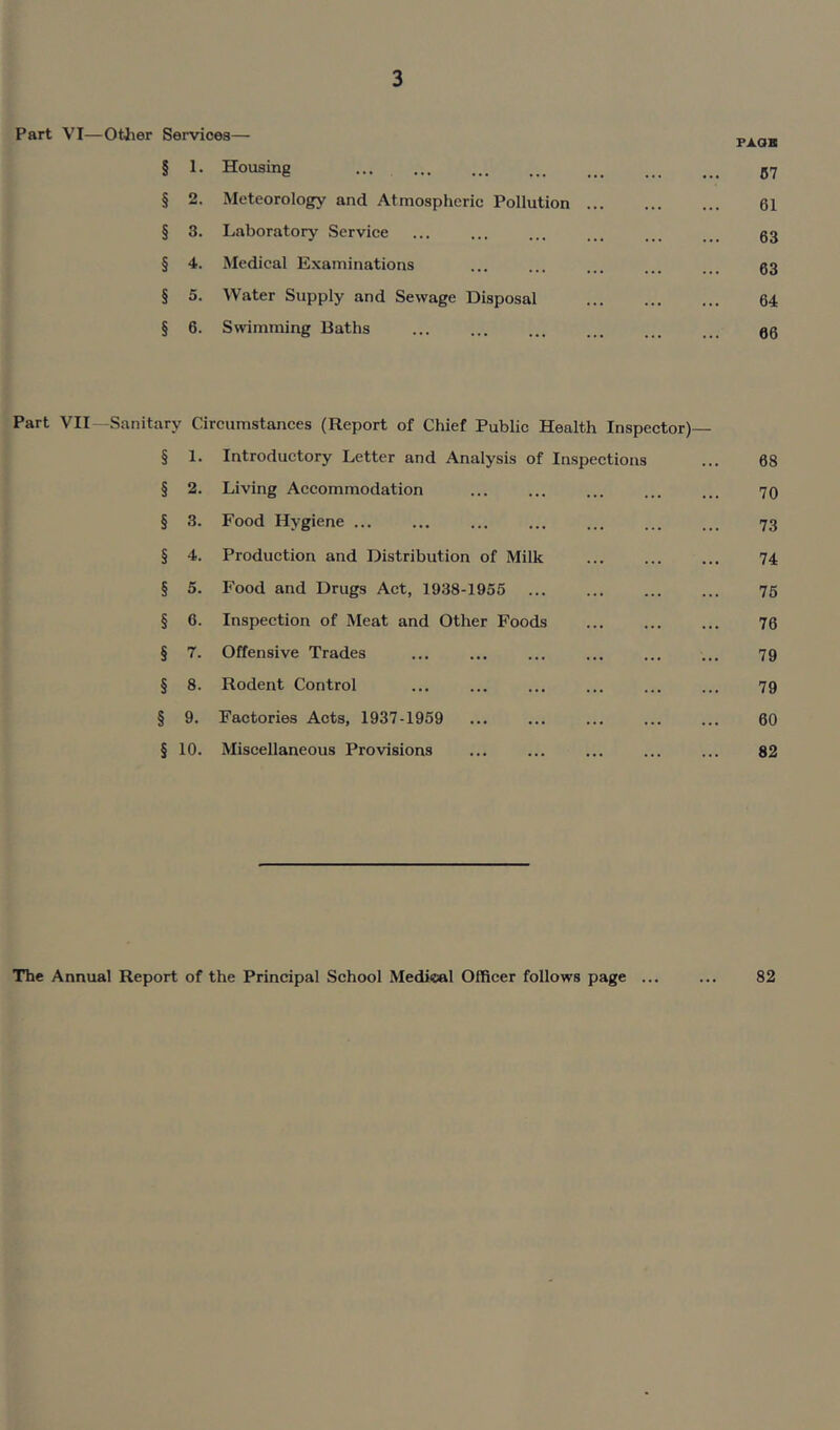 Part VI—Other Services— paok § 1. Housing ... ... ... ... ... 57 § 2. Meteorology and Atmospheric Pollution ... ... ... 61 § 3. Laboratory Service ... ... ... ... ... ... 53 § 4. Medical Examinations ... ... ... ... ... 03 § 5. Water Supply and Sewage Disposal ... ... ... 64 § 6. Swimming Baths ... ... ... ... ... 50 Part VII—Sanitary Circumstances (Report of Chief Public Health Inspector)— § 1. Introductory Letter and Analysis of Inspections ... 68 § 2. Living Accommodation ... ... ... ... ... 70 § 3. Food Hygiene ... ... ... ... ... 73 § 4. Production and Distribution of Milk ... ... ... 74 § 5. Food and Drugs Act, 1938-1955 ... ... ... ... 75 § 6. Inspection of Meat and Other Foods 76 § 7. Offensive Trades ... ... ... ... ... ... 79 § 8. Rodent Control ... ... ... ... ... ... 79 § 9. Factories Acts, 1937-1959 ... ... ... 60 § 10. Miscellaneous Provisions ... ... ... ... ... 82 The Annual Report of the Principal School Medical Officer follows page ... ... 82