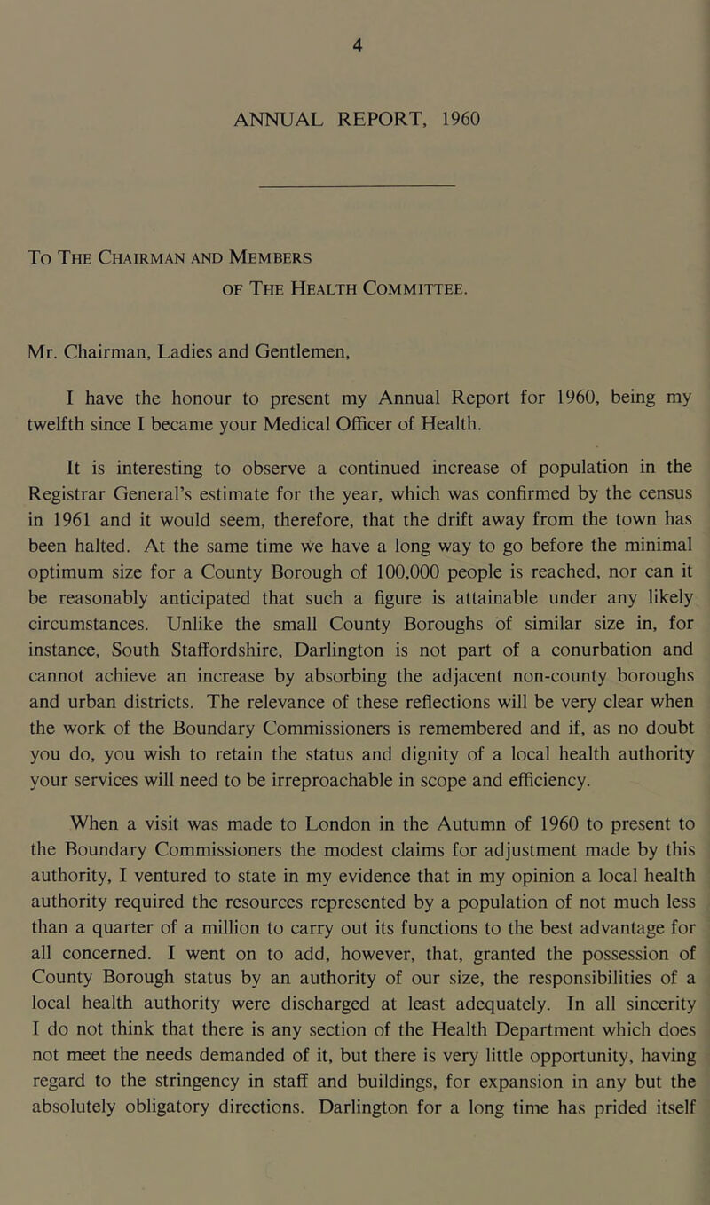 ANNUAL REPORT, 1960 To The Chairman and Members of The Health Committee. Mr. Chairman, Ladies and Gentlemen, I have the honour to present my Annual Report for 1960, being my twelfth since I became your Medical Officer of Health. It is interesting to observe a continued increase of population in the Registrar General’s estimate for the year, which was confirmed by the census in 1961 and it would seem, therefore, that the drift away from the town has been halted. At the same time we have a long way to go before the minimal optimum size for a County Borough of 100,000 people is reached, nor can it be reasonably anticipated that such a figure is attainable under any likely circumstances. Unlike the small County Boroughs of similar size in, for instance, South Staffordshire, Darlington is not part of a conurbation and cannot achieve an increase by absorbing the adjacent non-county boroughs and urban districts. The relevance of these reflections will be very clear when the work of the Boundary Commissioners is remembered and if, as no doubt you do, you wish to retain the status and dignity of a local health authority your services will need to be irreproachable in scope and efficiency. When a visit was made to London in the Autumn of 1960 to present to the Boundary Commissioners the modest claims for adjustment made by this authority, I ventured to state in my evidence that in my opinion a local health authority required the resources represented by a population of not much less than a quarter of a million to carry out its functions to the best advantage for all concerned. I went on to add, however, that, granted the possession of County Borough status by an authority of our size, the responsibilities of a local health authority were discharged at least adequately. Tn all sincerity I do not think that there is any section of the Health Department which does not meet the needs demanded of it, but there is very little opportunity, having regard to the stringency in staff and buildings, for expansion in any but the absolutely obligatory directions. Darlington for a long time has prided itself
