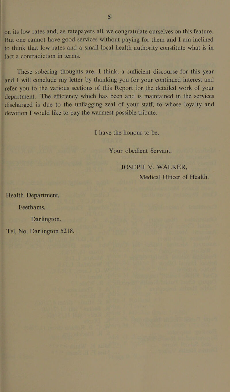 on its low rates and, as ratepayers all, we congratulate ourselves on this feature. But one cannot have good services without paying for them and 1 am inclined to think that low rates and a small local health authority constitute what is in fact a contradiction in terms. These sobering thoughts are, 1 think, a sufficient discourse for this year and 1 will conclude my letter by thanking you for your continued interest and refer you to the various sections of this Report for the detailed work of your department. The efficiency which has been and is maintained in the services discharged is due to the unflagging zeal of your staff, to whose loyalty and devotion I would like to pay the warmest possible tribute. I have the honour to be. Your obedient Servant, JOSEPH V. WALKER, Medical Officer of Health. Health Department, Feethams, Darlington. Tel. No. Darlington 5218.