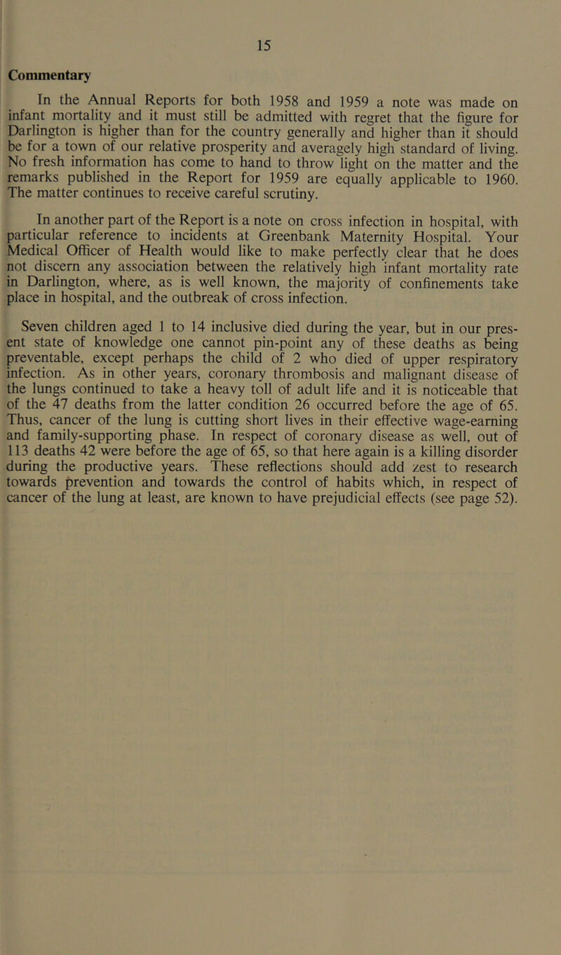 Commentary In the Annual Reports for both 1958 and 1959 a note was made on infant mortality and it must still be admitted with regret that the figure for Darlington is higher than for the country generally and higher than it should be for a town of our relative prosperity and averagely high standard of living. No fresh information has come to hand to throw light on the matter and the remarks published in the Report for 1959 are equally applicable to 1960. The matter continues to receive careful scrutiny. In another part of the Report is a note on cross infection in hospital, with particular reference to incidents at Greenbank Maternity Hospital. Your Medical Officer of Health would like to make perfectly clear that he does not discern any association between the relatively high infant mortality rate in Darlington, where, as is well known, the majority of confinements take place in hospital, and the outbreak of cross infection. Seven children aged 1 to 14 inclusive died during the year, but in our pres- ent state of knowledge one cannot pin-point any of these deaths as being preventable, except perhaps the child of 2 who died of upper respiratory infection. As in other years, coronary thrombosis and malignant disease of the lungs continued to take a heavy toll of adult life and it is noticeable that of the 47 deaths from the latter condition 26 occurred before the age of 65. Thus, cancer of the lung is cutting short lives in their effective wage-earning and family-supporting phase. In respect of coronary disease as well, out of 113 deaths 42 were before the age of 65, so that here again is a killing disorder during the productive years. These reflections should add zest to research towards prevention and towards the control of habits which, in respect of cancer of the lung at least, are known to have prejudicial effects (see page 52).