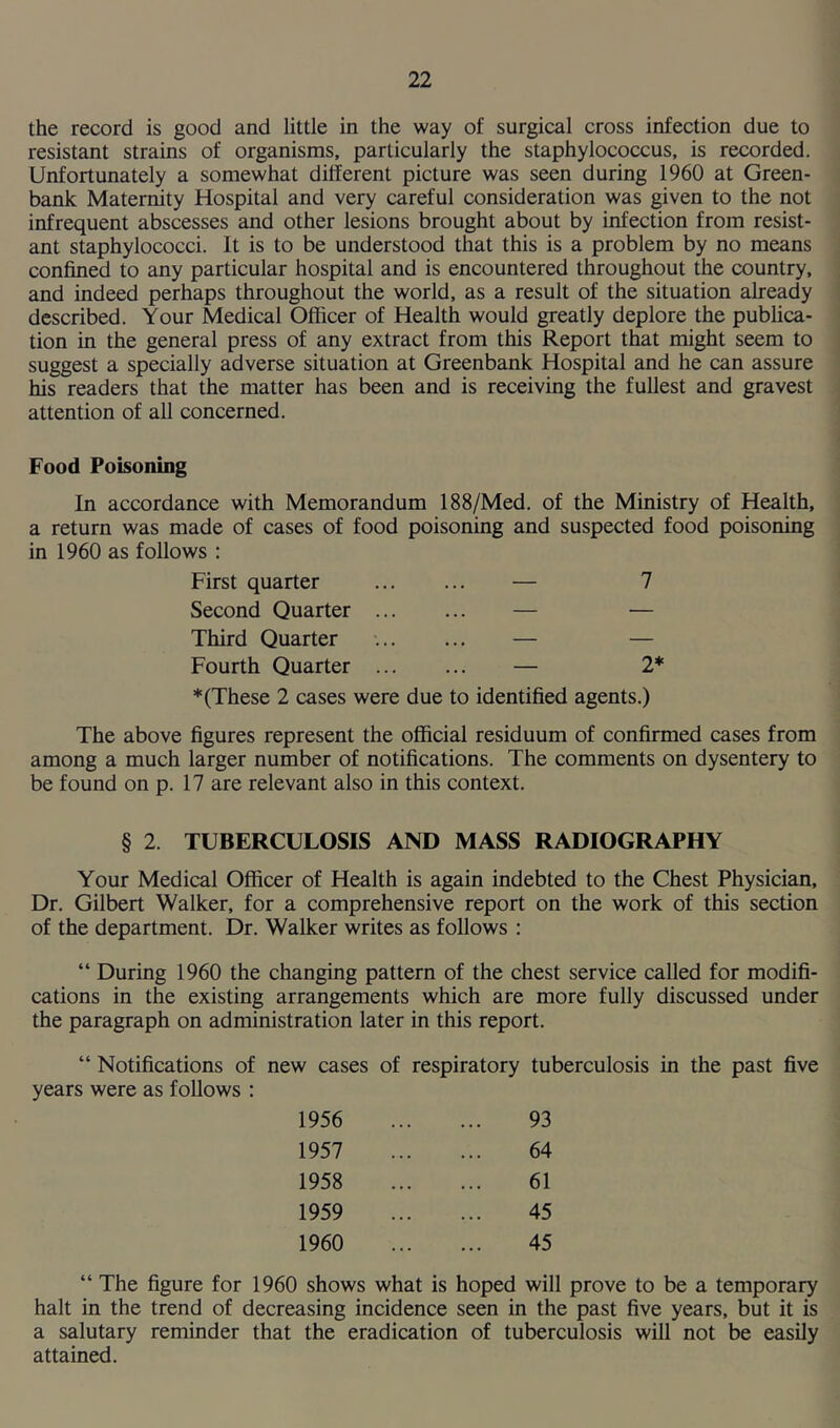the record is good and little in the way of surgical cross infection due to resistant strains of organisms, particularly the staphylococcus, is recorded. Unfortunately a somewhat different picture was seen during 1960 at Green- bank Maternity Hospital and very careful consideration was given to the not infrequent abscesses and other lesions brought about by infection from resist- ant staphylococci. It is to be understood that this is a problem by no means confined to any particular hospital and is encountered throughout the country, and indeed perhaps throughout the world, as a result of the situation already described. Your Medical Officer of Health would greatly deplore the publica- tion in the general press of any extract from this Report that might seem to suggest a specially adverse situation at Greenbank Hospital and he can assure his readers that the matter has been and is receiving the fullest and gravest attention of all concerned. Food Poisoning In accordance with Memorandum 188/Med. of the Ministry of Health, a return was made of cases of food poisoning and suspected food poisoning in 1960 as follows : First quarter — 7 Second Quarter — — Third Quarter — — Fourth Quarter — 2* * (These 2 cases were due to identified agents.) The above figures represent the official residuum of confirmed cases from among a much larger number of notifications. The comments on dysentery to be found on p. 17 are relevant also in this context. § 2. TUBERCULOSIS AND MASS RADIOGRAPHY Your Medical Officer of Health is again indebted to the Chest Physician, Dr. Gilbert Walker, for a comprehensive report on the work of this section of the department. Dr. Walker writes as follows : “ During 1960 the changing pattern of the chest service called for modifi- cations in the existing arrangements which are more fully discussed under the paragraph on administration later in this report. “ Notifications of new cases of respiratory tuberculosis in the past five years were as follows : 1956 93 1957 64 1958 61 1959 45 1960 45 “ The figure for 1960 shows what is hoped will prove to be a temporary halt in the trend of decreasing incidence seen in the past five years, but it is a salutary reminder that the eradication of tuberculosis will not be easily attained.