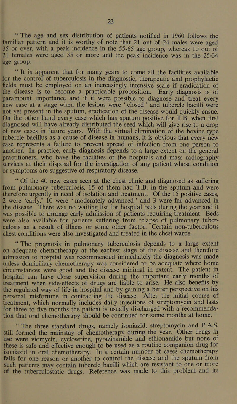 “ The age and sex distribution of patients notified in 1960 follows the familiar pattern and it is worthy of note that 21 out of 24 males were aged 35 or over, with a peak incidence in the 55-65 age group, whereas 10 out of 21 females were aged 35 or more and the peak incidence was in the 25-34 age group. “ it is apparent that for many years to come all the facilities available for the control of tuberculosis in the diagnostic, therapeutic and prophylactic fields must be employed on an increasingly intensive scale if eradication of the disease is to become a practicable proposition. Early diagnosis is of paramount importance and if it were possible to diagnose and treat every new case at a stage when the lesions were ‘ closed ’ and tubercle bacilli were not yet present in the sputum, eradication of the disease would quickly ensue. On the other hand every case which has sputum positive for T.B. when first diagnosed will have already distributed the seed which will give rise to a crop of new cases in future years. With the virtual elimination of the bovine type tubercle bacillus as a cause of disease in humans, it is obvious that every new case represents a failure to prevent spread of infection from one person to another. In practice, early diagnosis depends to a large extent on the general practitioners, who have the facilities of the hospitals and mass radiography services at their disposal for the investigation of any patient whose condition or symptoms are suggestive of respiratory disease. “ Of the 40 new cases seen at the chest clinic and diagnosed as suffering from pulmonary tuberculosis, 15 of them had T.B. in the sputum and were therefore urgently in need of isolation and treatment. Of the 15 positive cases, 2 were ‘early,’ 10 were ‘ moderately advanced ’ and 3 were far advanced in the disease. There was no waiting list for hospital beds during the year and it was possible to arrange early admission of patients requiring treatment. Beds were also available for patients suffering from relapse of pulmonary tuber- culosis as a result of illness or some other factor. Certain non-tuberculous chest conditions were also investigated and treated in the chest wards. “ The prognosis in pulmonary tuberculosis depends to a large extent on adequate chemotherapy at the earliest stage of the disease and therefore admission to hospital was recommended immediately the diagnosis was made unless domiciliary chemotherapy was considered to be adequate where home circumstances were good and the disease minimal in extent. The patient in hospital can have close supervision during the important early months of treatment when side-effects of drugs are liable to arise. He also benefits by the regulated way of life in hospital and by gaining a better perspective on his personal misfortune in contracting the disease. After the initial course of treatment, which normally includes daily injections of streptomycin and lasts for three to five months the patient is usually discharged with a recommenda- tion that oral chemotherapy should be continued for some months at home. “The three standard drugs, namely isoniazid, streptomycin and P.A.S. still formed the mainstay of chemotherapy during the year. Other drugs in use were viomycin, cycloserine, pyrazinamide and ethionamide but none of these is safe and effective enough to be used as a routine companion drug for isoniazid in oral chemotherapy. In a certain number of cases chemotherapy fails for one reason or another to control the disease and the sputum from such patients may contain tubercle bacilli which are resistant to one or more of the tuberculostatic drugs. Reference was made to this problem and its