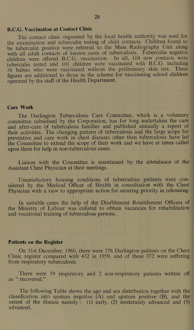 B.C.G. Vaccination at Contact Clinic The contact clinic organised by the local health authority was used for the examination and tuberculin testing of child contacts. Children found to be tuberculin positive were referred to the Mass Radiography Unit along with all adult contacts of known cases of tuberculosis. Tuberculin negative children were offered B.C.G. vaccination. In all, 104 new contacts were tuberculin tested and 101 children were vaccinated with B.C.G. including 38 babies who were vaccinated without the preliminary skin test. These figures are additional to those in the scheme for vaccinating school children operated by the staff of the Health Department. Care Work The Darlington Tuberculosis Care Committee, which is a voluntary committee subsidised by the Corporation, has for long undertaken the care and after-care of tuberculous families and published annually a report of their activities. The changing pattern of tuberculosis and the large scope for preventive and care work in chest diseases other than tuberculosis have led the Committee to extend the scope of their work and we have at times called upon them for help in non-tuberculous cases. Liaison with the Committee is maintained by the attendance of the Assistant Chest Physician at their meetings. Unsatisfactory housing conditions of tuberculous patients were con- sidered by the Medical Officer of Health in consultation with the Chest Physician with a view to appropriate action for securing priority in rehousing. In suitable cases the help of the Disablement Resettlement Officers of the Ministry of Labour was enlisted to obtain vacancies for rehabilitation and vocational training of tuberculous persons. Patients on the Register On 31st December, 1960, there were 376 Darlington patients on the Chest Clinic register compared with 432 in 1959, and of these 372 were suffering from respiratory tuberculosis. There were 59 respiratory and 2 non-respiratory patients written off as “ recovered.” The following Table shows the age and sex distribution together with the classification into sputum negative (A) and sputum positive (B), and the extent of the disease namely : (1) early, (2) moderately advanced and (3) advanced.