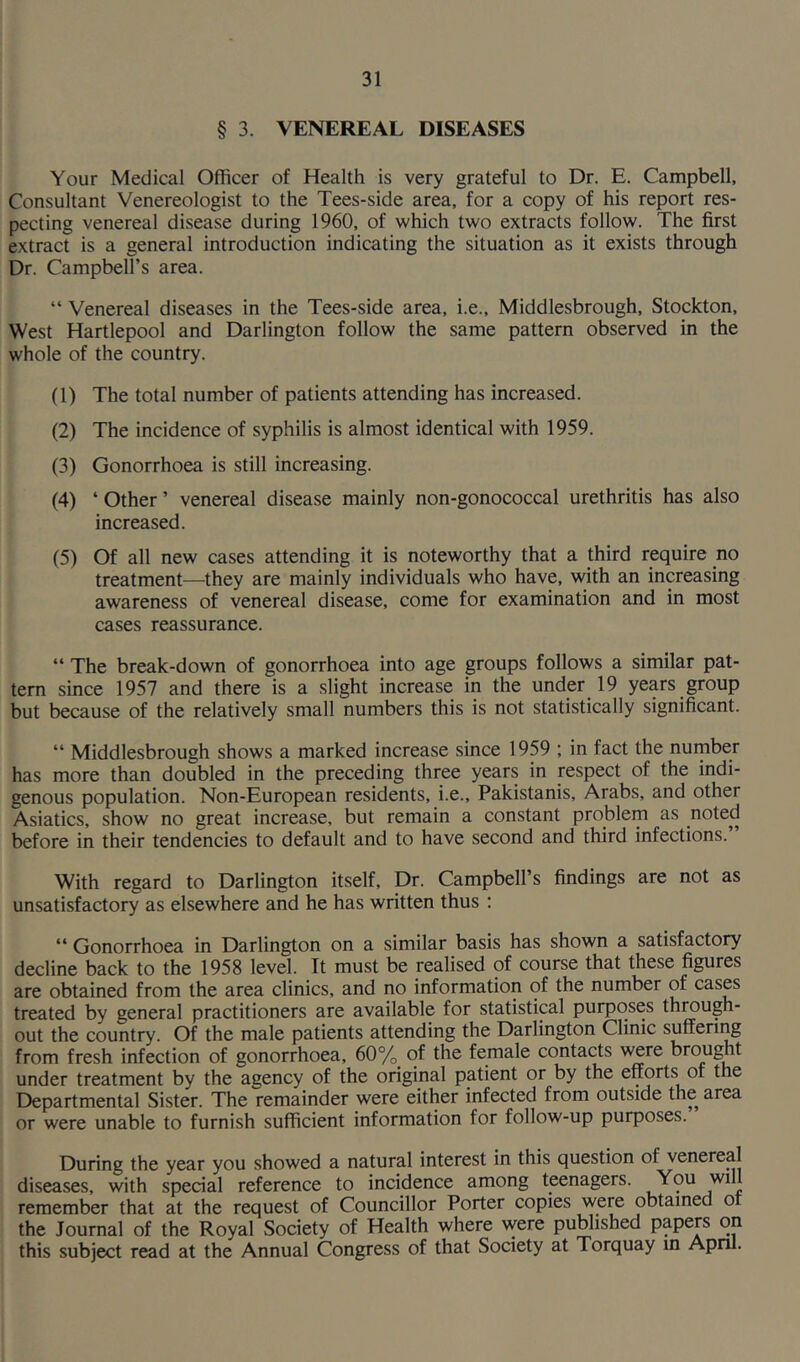 § 3. VENEREAL DISEASES Your Medical Officer of Health is very grateful to Dr. E. Campbell, Consultant Venereologist to the Tees-side area, for a copy of his report res- pecting venereal disease during 1960, of which two extracts follow. The first extract is a general introduction indicating the situation as it exists through Dr. Campbell’s area. “ Venereal diseases in the Tees-side area, i.e., Middlesbrough, Stockton, West Hartlepool and Darlington follow the same pattern observed in the whole of the country. (1) The total number of patients attending has increased. (2) The incidence of syphilis is almost identical with 1959. (3) Gonorrhoea is still increasing. (4) * Other ’ venereal disease mainly non-gonococcal urethritis has also increased. (5) Of all new cases attending it is noteworthy that a third require no treatment—they are mainly individuals who have, with an increasing awareness of venereal disease, come for examination and in most cases reassurance. “ The break-down of gonorrhoea into age groups follows a similar pat- tern since 1957 and there is a slight increase in the under 19 years group but because of the relatively small numbers this is not statistically significant. “ Middlesbrough shows a marked increase since 1959 ; in fact the number has more than doubled in the preceding three years in respect of the indi- genous population. Non-European residents, i.e., Pakistanis, Arabs, and other Asiatics, show no great increase, but remain a constant problem as noted before in their tendencies to default and to have second and third infections. With regard to Darlington itself, Dr. Campbell’s findings are not as unsatisfactory as elsewhere and he has written thus : “ Gonorrhoea in Darlington on a similar basis has shown a satisfactory decline back to the 1958 level. It must be realised of course that these figures are obtained from the area clinics, and no information of the number of cases treated by general practitioners are available for statistical purposes through- out the country. Of the male patients attending the Darlington Clinic suffering from fresh infection of gonorrhoea, 60% of the female contacts were brought under treatment by the agency of the original patient or by the efforts of the Departmental Sister. The remainder were either infected from outside the area or were unable to furnish sufficient information for follow-up purposes. During the year you showed a natural interest in this question oi venereal diseases, with special reference to incidence among teenagers. You ,W1 ] remember that at the request of Councillor Porter copies were obtained of the Journal of the Royal Society of Health where were published papers on this subject read at the Annual Congress of that Society at Torquay in April.