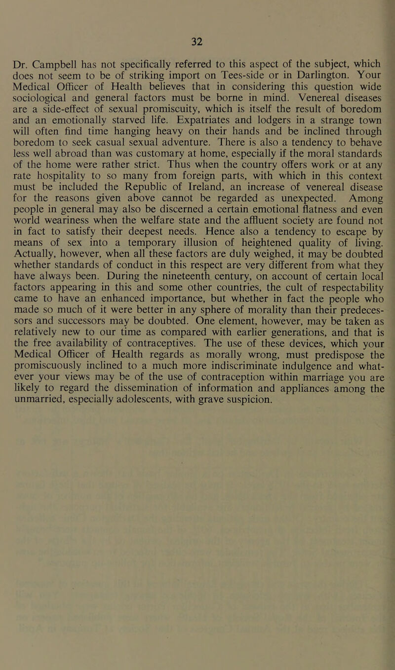 Dr. Campbell has not specifically referred to this aspect of the subject, which does not seem to be of striking import on Tees-side or in Darlington. Your Medical Officer of Health believes that in considering this question wide sociological and general factors must be borne in mind. Venereal diseases are a side-effect of sexual promiscuity, which is itself the result of boredom and an emotionally starved life. Expatriates and lodgers in a strange town will often find time hanging heavy on their hands and be inclined through boredom to seek casual sexual adventure. There is also a tendency to behave less well abroad than was customary at home, especially if the moral standards of the home were rather strict. Thus when the country offers work or at any rate hospitality to so many from foreign parts, with which in this context must be included the Republic of Ireland, an increase of venereal disease for the reasons given above cannot be regarded as unexpected. Among people in general may also be discerned a certain emotional flatness and even world weariness when the welfare state and the affluent society are found not in fact to satisfy their deepest needs. Hence also a tendency to escape by means of sex into a temporary illusion of heightened quality of living. Actually, however, when all these factors are duly weighed, it may be doubted whether standards of conduct in this respect are very different from what they have always been. During the nineteenth century, on account of certain local factors appearing in this and some other countries, the cult of respectability came to have an enhanced importance, but whether in fact the people who made so much of it were better in any sphere of morality than their predeces- sors and successors may be doubted. One element, however, may be taken as relatively new to our time as compared with earlier generations, and that is the free availability of contraceptives. The use of these devices, which your Medical Officer of Health regards as morally wrong, must predispose the promiscuously inclined to a much more indiscriminate indulgence and what- ever your views may be of the use of contraception within marriage you are likely to regard the dissemination of information and appliances among the unmarried, especially adolescents, with grave suspicion.