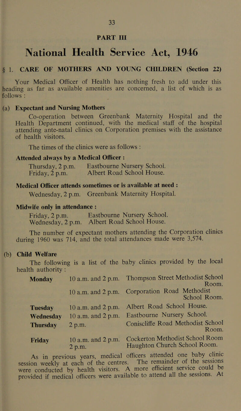 PART III National Health Service Act, 1946 § 1. CARE OF MOTHERS AND YOUNG CHILDREN (Section 22) Your Medical Officer of Health has nothing fresh to add under this heading as far as available amenities are concerned, a list of which is as follows : (a) Expectant and Nursing Mothers Co-operation between Greenbank Maternity Hospital and the Health Department continued, with the medical staff of the hospital attending ante-natal clinics on Corporation premises with the assistance of health visitors. The times of the clinics were as follows : Attended always by a Medical Officer : Thursday, 2 p.m. Eastbourne Nursery School. Friday, 2 p.m. Albert Road School House. Medical Officer attends sometimes or is available at need : Wednesday, 2 p.m. Greenbank Maternity Hospital. Midwife only in attendance : Friday, 2 p.m. Eastbourne Nursery School. Wednesday, 2 p.m. Albert Road School House. The number of expectant mothers attending the Corporation clinics during 1960 was 714, and the total attendances made were 3,574. (b) Child Welfare The following is a list of the baby clinics provided by the local health authority : Monday Tuesday Wednesday Thursday 10 a.m. and 2 p.m. 10 a.m. and 2 p.m. Thompson Street Methodist School Room. Corporation Road Methodist School Room. 10 a.m. and 2 p.m. 10 a.m. and 2 p.m. 2 p.m. Albert Road School House. Eastbourne Nursery School. Coniscliffe Road Methodist School Room. Friday 10 a.m. and 2 p.m. Cockerton Methodist School Room 2 p.m. Haughton Church School Room. As in previous years, medical officers attended one baby clinic session weekly at each of the centres. The remainder of the sessions were conducted by health visitors. A more efficient service could be provided if medical officers were available to attend all the sessions. At