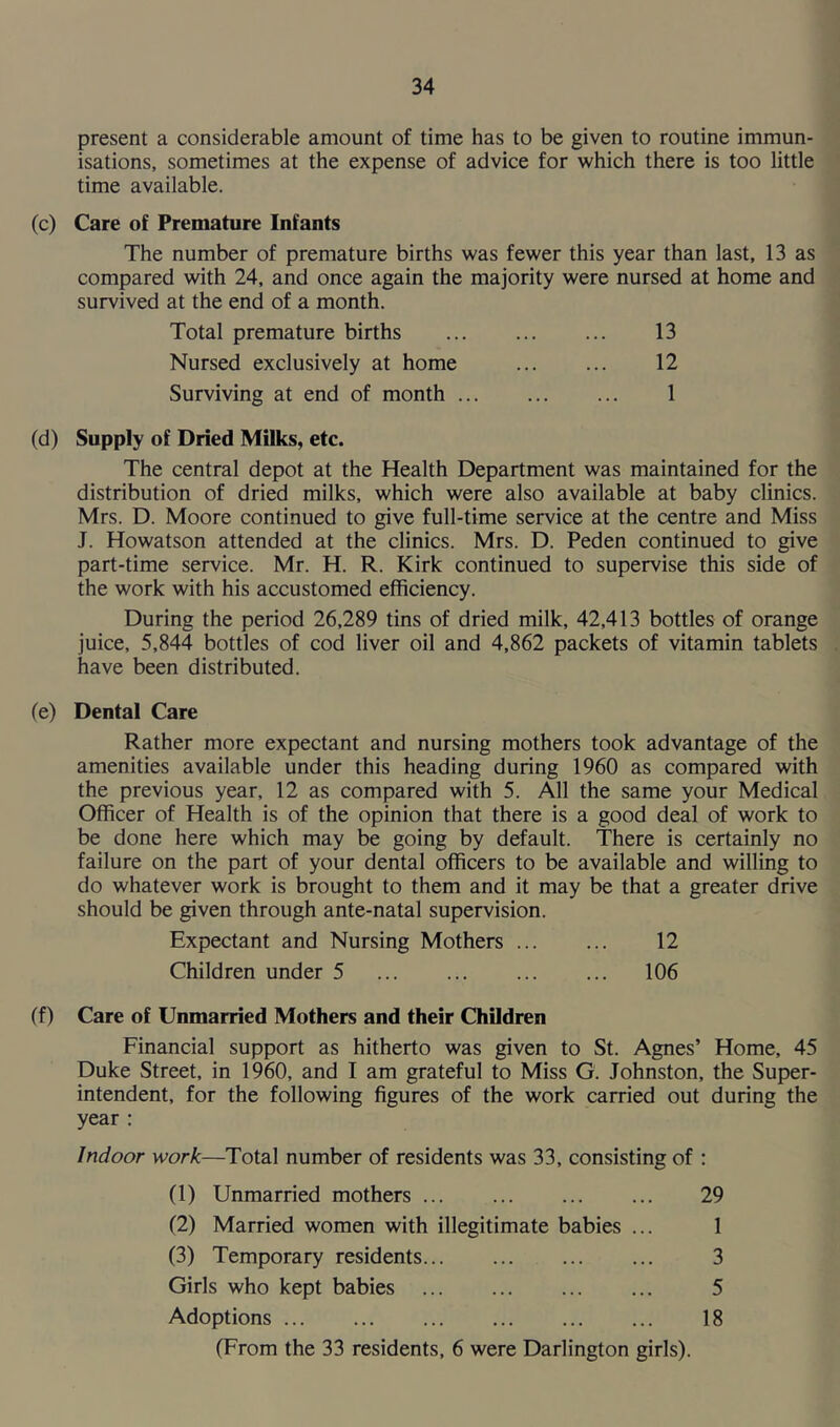 present a considerable amount of time has to be given to routine immun- isations, sometimes at the expense of advice for which there is too little time available. (c) Care of Premature Infants The number of premature births was fewer this year than last, 13 as compared with 24, and once again the majority were nursed at home and survived at the end of a month. Total premature births 13 Nursed exclusively at home 12 Surviving at end of month 1 (d) Supply of Dried Milks, etc. The central depot at the Health Department was maintained for the distribution of dried milks, which were also available at baby clinics. Mrs. D. Moore continued to give full-time service at the centre and Miss J. Howatson attended at the clinics. Mrs. D. Peden continued to give part-time service. Mr. H. R. Kirk continued to supervise this side of the work with his accustomed efficiency. During the period 26,289 tins of dried milk, 42,413 bottles of orange juice, 5,844 bottles of cod liver oil and 4,862 packets of vitamin tablets have been distributed. (e) Dental Care Rather more expectant and nursing mothers took advantage of the amenities available under this heading during 1960 as compared with the previous year, 12 as compared with 5. All the same your Medical Officer of Health is of the opinion that there is a good deal of work to be done here which may be going by default. There is certainly no failure on the part of your dental officers to be available and willing to do whatever work is brought to them and it may be that a greater drive should be given through ante-natal supervision. Expectant and Nursing Mothers 12 Children under 5 106 ff) Care of Unmarried Mothers and their Children Financial support as hitherto was given to St. Agnes’ Home, 45 Duke Street, in 1960, and I am grateful to Miss G. Johnston, the Super- intendent, for the following figures of the work carried out during the year : Indoor work—Total number of residents was 33, consisting of : (1) Unmarried mothers 29 (2) Married women with illegitimate babies ... 1 (3) Temporary residents 3 Girls who kept babies 5 Adoptions 18 (From the 33 residents, 6 were Darlington girls).