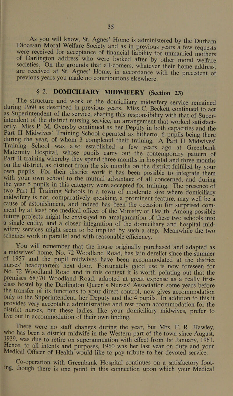 As you will know, St. Agnes’ Home is administered by the Durham Diocesan Moral Welfare Society and as in previous years a few requests were received for acceptance of financial liability for unmarried mothers of Darlington address who were looked after by other moral welfare societies. On the grounds that all-comers, whatever their home address, are received at St. Agnes’ Home, in accordance with the precedent of previous years you made no contributions elsewhere. § 2. DOMICILIARY MIDWIFERY (Section 23) _ The structure and work of the domiciliary midwifery service remained during 1960 as described in previous years. Miss C. Beckett continued to act as Superintendent of the service, sharing this responsibility with that of Super- intendent of the district nursing service, an arrangement that worked satisfact- orily. Miss P. M. Oversby continued as her Deputy in both capacities and the Part II Midwives’ Training School operated as hitherto, 6 pupils being there during the year, of whom 3 completed their training. A Part II Midwives’ Training School was also established a few years ago at Greenbank Maternity Hospital, whose pupils carry out the contemporary pattern of Part II training whereby they spend three months in hospital and three months on the district, as distinct from the six months on the district fulfilled by your own pupils. For their district work it has been possible to integrate them with your own school to the mutual advantage of all concerned, and during the year 5 pupils in this category were accepted for training. The presence of two Part II Training Schools in a town of moderate size where domiciliary midwifery is not, comparatively speaking, a prominent feature, may well be a cause of astonishment, and indeed has been the occasion for surprised com- ment by at least one medical officer of the Ministry of Health. Among possible future projects might be envisaged an amalgamation of these two schools into a single entity, and a closer integration of the domiciliary and hospital mid- wifery services might seem to be implied by such a step. Meanwhile the two schemes work in parallel and with reasonable efficiency. You will remember that the house originally purchased and adapted as a midwives’ home, No. 72 Woodland Road, has lain derelict since the summer of 1957 and the pupil midwives have been accommodated at the district nurses’ headquarters next door. Fortunately good use is now foreseen for No. 72 Woodland Road and in this context it is worth pointing out that the premises 68/70 Woodland Road, adapted at great expense as a really first- class hostel by the Darlington Queen’s Nurses’ Association some years before the transfer of its functions to your direct control, now gives accommodation only to the Superintendent, her Deputy and the 4 pupils. In addition to this it provides very acceptable administrative and rest room accommodation for the district nurses, but these ladies, like your domiciliary midwives, prefer to live out in accommodation of their own finding. There were no staff changes during the year, but Mrs. F. R. Hawley, who has been a district midwife in the Western part of the town since August, 1939, was due to retire on superannuation with effect from 1st January, 1961. Hence, to all intents and purposes, 1960 was her last year on duty and your Medical Officer of Health would like to pay tribute to her devoted service. Co-operation with Greenbank Hospital continues on a satisfactory foot- 'ng, though there is one point in this connection upon which your Medical
