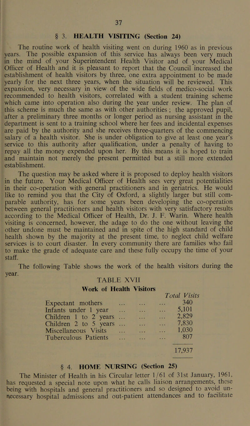 § 3. HEALTH VISITING (Section 24) The routine work of health visiting went on during 1960 as in previous years. The possible expansion of this service has always been very much in the mind of your Superintendent Health Visitor and of your Medical Officer of Health and it is pleasant to report that the Council increased the establishment of health visitors by three, one extra appointment to be made yearly for the next three years, when the situation will be reviewed. This expansion, very necessary in view of the wide fields of medico-social work recommended to health visitors, correlated with a student training scheme which came into operation also during the year under review. The plan of this scheme is much the same as with other authorities ; the approved pupil, after a preliminary three months or longer period as nursing assistant in the department is sent to a training school where her fees and incidental expenses are paid by the authority and she receives three-quarters of the commencing salary of a health visitor. She is under obligation to give at least one year’s service to this authority after qualification, under a penalty of having to repay all the money expended upon her. By this means it is hoped to train and maintain not merely the present permitted but a still more extended establishment. The question may be asked where it is proposed to deploy health visitors in the future. Your Medical Officer of Health sees very great potentialities in their co-operation with general practitioners and in geriatrics. He would like to remind you that the City of Oxford, a slightly larger but still com- parable authority, has for some years been developing the co-operation between general practitioners and health visitors with very satisfactory results according to the Medical Officer of Health, Dr. J. F. Warin. Where health visiting is concerned, however, the adage to do the one without leaving the other undone must be maintained and in spite of the high standard of child health shown by the majority at the present time, to neglect child welfare services is to court disaster. In every community there are families who fail to make the grade of adequate care and these fully occupy the time of your staff. The following Table shows the work of the health visitors during the year. TABLE XVII Work of Health Visitors Expectant mothers Infants under 1 year Children 1 to 2 years Children 2 to 5 years Miscellaneous Visits Tuberculous Patients 17,937 Total Visits 340 5,101 2.829 7.830 1,030 807 § 4 HOME NURSING (Section 25) The Minister of Health in his Circular letter 1/61 of 31st January, 1961, has requested a special note upon what he calls liaison arrangements, these being with hospitals and general practitioners and so designed to avoid un- necessary hospital admissions and out-patient attendances and to facilitate