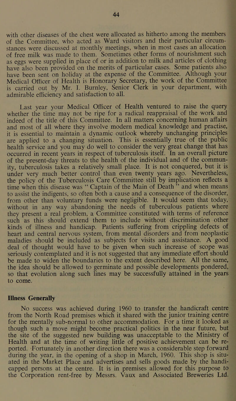 with other diseases of the chest were allocated as hitherto among the members of the Committee, who acted as Ward visitors and their particular circum- stances were discussed at monthly meetings, when in most cases an allocation of free milk was made to them. Sometimes other forms of nourishment such as eggs were supplied in place of or in addition to milk and articles of clothing have also been provided on the merits of particular cases. Some patients also have been sent on holiday at the expense of the Committee. Although your Medical Officer of Health is Honorary Secretary, the work of the Committee is carried out by Mr. I. Burnley, Senior Clerk in your department, with admirable efficiency and satisfaction to all. Last year your Medical Officer of Health ventured to raise the query whether the time may not be ripe for a radical reappraisal of the work and indeed of the title of this Committee. In all matters concerning human affairs and most of all where they involve modern medical knowledge and practise, it is essential to maintain a dynamic outlook whereby unchanging principles are applied to a changing situation. This is essentially true of the public health service and you may do well to consider the very great change that has occurred in recent years in respect of tuberculosis itself. In an overall picture of the present-day threats to the health of the individual and of the commun- ity, tuberculosis takes a relatively small place. It is not conquered, but it is under very much better control than even twenty years ago. Nevertheless, the policy of the Tuberculosis Care Committee still by implication reflects a time when this disease was “ Captain of the Main of Death ” and when means to assist the indigents, so often both a cause and a consequence of the disorder, from other than voluntary funds were negligible. It would seem that today, without in any way abandoning the needs of tuberculous patients where they present a real problem, a Committee constituted with terms of reference such as this should extend them to include without discrimination other kinds of illness and handicap. Patients suffering from crippling defects of heart and central nervous system, from mental disorders and from neoplastic maladies should be included as subjects for visits and assistance. A good deal of thought would have to be given when such increase of scope was seriously contemplated and it is not suggested that any immediate effort should be made to widen the boundaries to the extent described here. All the same, the idea should be allowed to germinate and possible developments pondered, so that evolution along such lines may be successfully attained in the years to come. Illness Generally No success was achieved during 1960 to transfer the handicraft centre from the North Road premises which it shared with the junior training centre for the mentally sub-normal to other accommodation. For a time it looked as though such a move might become practical politics in the near future, but the site of the suggested new building was unacceptable to the Ministry of Health and at the time of writing little of positive achievement can be re- ported. Fortunately in another direction there was a considerable step forward during the year, in the opening of a shop in March, 1960. This shop is situ- ated in the Market Place and advertises and sells goods made by the handi- capped persons at the centre. It is in premises allowed for this purpose to the Corporation rent-free by Messrs. Vaux and Associated Breweries Ltd.
