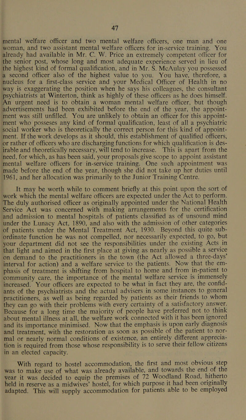 mental welfare officer and two mental welfare officers, one man and one woman, and two assistant mental welfare officers for in-service training. You already had available in Mr. C. W. Price an extremely competent officer for the senior post, whose long and most adequate experience served in lieu of the highest kind of formal qualification, and in Mr. S. McAulay you possessed a second officer also of the highest value to you. You have, therefore, a nucleus for a first-class service and your Medical Officer of Health in no way is exaggerating the position when he says his colleagues, the consultant psychiatrists at Winterton, think as highly of these officers as he does himself. An urgent need is to obtain a woman mental welfare officer, but though advertisements had been exhibited before the end of the year, the appoint- ment was still unfilled. You are unlikely to obtain an officer for this appoint- ment who posseses any kind of formal qualification, least of all a psychiatric social worker who is theoretically the correct person for this kind of appoint- ment. If the work develops as it should, this establishment of qualified officers, or rather of officers who are discharging functions for which qualification is des- irable and theoretically necessary, will tend to increase. This is apart from the need, for which, as has been said, your proposals give scope to appoint assistant mental welfare officers for in-service training. One such appointment was made before the end of the year, though she did not take up her duties until 1961, and her allocation was primarily to the Junior Training Centre. It may be worth while to comment briefly at this point upon the sort of work which the mental welfare officers are expected under the Act to perform. The duly authorised officer as originally appointed under the National Health Service Act was concerned with making arrangements for the certification and admission to mental hospitals of patients classified as of unsound mind under the Lunacy Act, 1890, and also with the admission of other categories of patients under the Mental Treatment Act, 1930. Beyond this quite sub- ordinate function he was not compelled, nor necessarily expected, to go, but your department did not see the responsibilities under the existing Acts in that light and aimed in the first place at giving as nearly as possible a service on demand to the practitioners in the town (the Act allowed a three-days’ interval for action) and a welfare service to the patients. Now that the em- phasis of treatment is shifting from hospital to home and from in-patient to community care, the importance of the mental welfare service is immensely increased. Your officers are expected to be what in fact they are, the confid- ants of the psychiatrists and the actual advisers in some instances to general practitioners, as well as being regarded by patients as their friends to whom they can go with their problems with every certainty of a satisfactory answer. Because for a long time the majority of people have preferred not to think about mental illness at all, the welfare work connected with it has been ignored and its importance minimised. Now that the emphasis is upon early diagnosis and treatment, with the restoration as soon as possible of the patient to nor- mal or nearly normal conditions of existence, an entirely different apprecia- tion is required from those whose responsibility is to serve their fellow citizens in an elected capacity. With regard to hostel accommodation, the first and most obvious step was to make use of what was already available, and towards the end of the year it was decided to equip the premises of 72 Woodland Road, hitherto held in reserve as a midwives’ hostel, for which purpose it had been originally adapted. This will supply accommodation for patients able to be employed