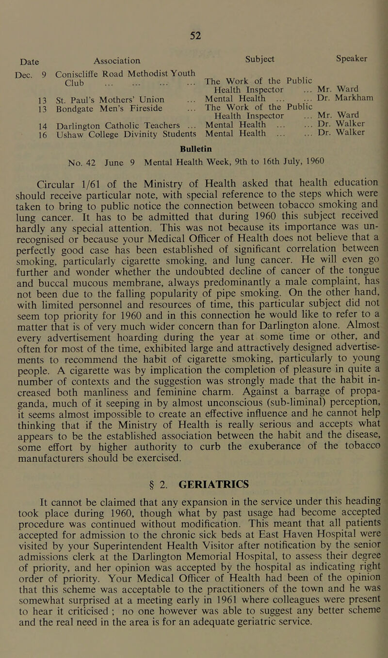 Date Association Dec. 9 Coniscliffe Road Methodist Youth Club 13 St. Paul’s Mothers’ Union 13 Bondgate Men’s Fireside 14 Darlington Catholic Teachers ... 16 Ushaw College Divinity Students Subject Speaker The Work of the Public Health Inspector ... Mr. Ward Mental Health Dr. Markham The Work of the Public Health Inspector ... Mr. Ward Mental Health Dr. Walker Mental Health Dr. Walker Bulletin No. 42 June 9 Mental Health Week, 9th to 16th July, 1960 Circular 1/61 of the Ministry of Health asked that health education should receive particular note, with special reference to the steps which were taken to bring to public notice the connection between tobacco smoking and lung cancer. It has to be admitted that during 1960 this subject received hardly any special attention. This was not because its importance was un- recognised or because your Medical Officer of Health does not believe that a perfectly good case has been established of significant correlation between smoking, particularly cigarette smoking, and lung cancer. He will even go further and wonder whether the undoubted decline of cancer of the tongue and buccal mucous membrane, always predominantly a male complaint, has not been due to the falling popularity of pipe smoking. On the other hand, with limited personnel and resources of time, this particular subject did not seem top priority for 1960 and in this connection he would like to refer to a matter that is of very much wider concern than for Darlington alone. Almost every advertisement hoarding during the year at some time or other, and often for most of the time, exhibited large and attractively designed advertise- ments to recommend the habit of cigarette smoking, particularly to young people. A cigarette was by implication the completion of pleasure in quite a number of contexts and the suggestion was strongly made that the habit in- creased both manliness and feminine charm. Against a barrage of propa- ganda, much of it seeping in by almost unconscious (sub-liminal) perception, it seems almost impossible to create an effective influence and he cannot help thinking that if the Ministry of Health is really serious and accepts what appears to be the established association between the habit and the disease, some effort by higher authority to curb the exuberance of the tobacco manufacturers should be exercised. § 2 GERIATRICS It cannot be claimed that any expansion in the service under this heading took place during 1960, though what by past usage had become accepted procedure was continued without modification. This meant that all patients accepted for admission to the chronic sick beds at East Haven Hospital were visited by your Superintendent Health Visitor after notification by the senior admissions clerk at the Darlington Memorial Hospital, to assess their degree of priority, and her opinion was accepted by the hospital as indicating right order of priority. Your Medical Officer of Health had been of the opinion that this scheme was acceptable to the practitioners of the town and he was somewhat surprised at a meeting early in 1961 where colleagues were present to hear it criticised ; no one however was able to suggest any better scheme and the real need in the area is for an adequate geriatric service.
