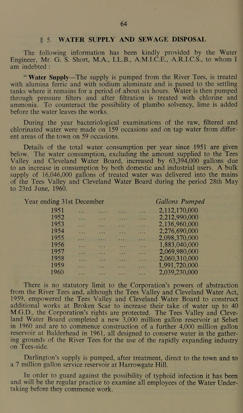 § 5. WATER SUPPLY AND SEWAGE DISPOSAL The following information has been kindly provided by the Water Engineer, Mr. G. S. Short, M.A., LL.B., A.M.I.C.E., A.R.I.C.S., to whom I am indebted : “ Water Supply—The supply is pumped from the River Tees, is treated with alumina ferric and with sodium aluminate and is passed to the settling tanks where it remains for a period of about six hours. Water is then pumped through pressure filters and after filtration is treated with chlorine and ammonia. To counteract the possibility of plumbo solvency, lime is added before the water leaves the works. During the year bacteriological examinations of the raw, filtered and chlorinated water were made on 159 occasions and on tap water from differ- ent areas of the town on 59 occasions. Details of the total water consumption per year since 1951 are given below. The water consumption, excluding the amount supplied to the Tees Valley and Cleveland Water Board, increased by 63,394,000 gallons due to an increase in consumption by both domestic and industrial users. A bulk supply of 16,046,000 gallons of treated water was delivered into the mains of the Tees Valley and Cleveland Water Board during the period 28th May to 23rd June, 1960. Year ending 31st December Gallons Pumped 1951 1952 1953 1954 1955 1956 1957 1958 1959 1960 2.112.170.000 2.212.990.000 2.136.960.000 2.276.690.000 2.098.370.000 1.883.040.000 2.069.980.000 2.060.310.000 1.991.720.000 2.039.230.000 There is no statutory limit to the Corporation’s powers of abstraction from the River Tees and, although the Tees Valley and Cleveland Water Act, 1959, empowered the Tees Valley and Cleveland Water Board to construct additional works at Broken Scar to increase their take of water up to 40 M.G.D., the Corporation’s rights are protected. The Tees Valley and Cleve- land Water Board completed a new 3,000 million gallon reservoir at Selset in 1960 and are to commence construction of a further 4,000 million gallon reservoir at Balderhead in 1961, all designed to conserve water in the gather- ing grounds of the River Tees for the use of the rapidly expanding industry on Tees-side. Darlington’s supply is pumped, after treatment, direct to the town and to a 7 million gallon service reservoir at Harrowgate Hill. In order to guard against the possibility of typhoid infection it has been and will be the regular practice to examine all employees of the Water Under- taking before they commence work.
