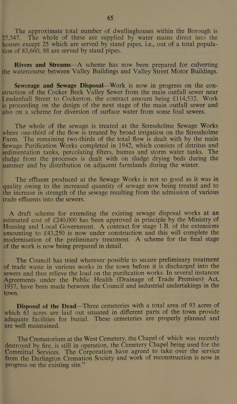 The approximate total number of dwellinghouses within the Borough is 27,347. The whole of these are supplied by water mains direct into the houses except 25 which are served by stand pipes, i.e., out of a total popula- tion of 83,660, 88 are served by stand pipes. Rivers and Streams—A scheme has now been prepared for culverting the watercourse between Valley Buildings and Valley Street Motor Buildings. Sewerage and Sewage Disposal—Work is now in progress on the con- struction of the Cocker Beck Valley Sewer from the main outfall sewer near Leadenhall Street to Cockerton, the contract amount being £114,532. Work is proceeding on the design of the next stage of the main outfall sewer and also on a scheme for diversion of surface water from some foul sewers. The whole of the sewage is treated at the Stressholme Sewage Works where one-third of the flow is treated by broad irrigation on the Stressholme Farm. The remaining two-thirds of the total flow is dealt with by the main Sewage Purification Works completed in 1942, which consists of detritus and sedimentation tanks, percolating filters, humus and storm water tanks. The sludge from the processes is dealt with on sludge drying beds during the summer and by distribution on adjacent farmlands during the winter. The effluent produced at the Sewage Works is not so good as it was in quality owing to the increased quantity of sewage now being treated and to the increase in strength of the sewage resulting from the admission of various trade effluents into the sewers. A draft scheme for extending the existing sewage disposal works at an estimated cost of £240,000 has been approved in principle by the Ministry of Housing and Local Government. A contract for stage l.B. of the extensions amounting to £43,250 is now under construction and this will complete the modernisation of the preliminary treatment. A scheme for the final stage of the work is now being prepared in detail. The Council has tried wherever possible to secure preliminary treatment of trade waste in various works in the town before it is discharged into the sewers and thus relieve the load on the purification works. In several instances Agreements under the Public Health (Drainage of Trade Premises) Act, 1937, have been made between the Council and industrial undertakings in the town. Disposal of the Dead—Three cemeteries with a total area of 93 acres of which 61 acres are laid out situated in different parts of the town provide adequate facilities for burial. These cemeteries are properly planned and are well maintained. The Crematorium at the West Cemetery, the Chapel of which was recently destroyed by fire, is still in operation, the Cemetery Chapel being used for the Committal Services. The Corporation have agreed to take over the service from the Darlington Cremation Society and work of reconstruction is now in progress on the existing site.”
