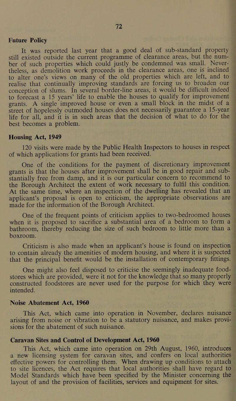 Future Policy It was reported last year that a good deal of sub-standard property still existed outside the current programme of clearance areas, but the num- ber of such properties which could justly be condemned was small. Never- theless, as demolition work proceeds in the clearance areas, one is inclined to alter one’s views on many of the old properties which are left, and to realise that continually improving standards are forcing us to broaden our conception of slums. In several border-line areas, it would be difficult indeed to forecast a 15 years’ life to enable the houses to qualify for improvement grants. A single improved house or even a small block in the midst of a street of hopelessly outmoded houses does not necessarily guarantee a 15-year life for all, and it is in such areas that the decision of what to do for the best becomes a problem. Housing Act, 1949 120 visits were made by the Public Health Inspectors to houses in respect of which applications for grants had been received. One of the conditions for the payment of discretionary improvement grants is that the houses after improvement shall be in good repair and sub- stantially free from damp, and it is our particular concern to recommend to the Borough Architect the extent of work necessary to fulfil this condition. At the same time, where an inspection of the dwelling has revealed that an applicant’s proposal is open to criticism, the appropriate observations are made for the information of the Borough Architect. One of the frequent points of criticism applies to two-bedroomed houses when it is proposed to sacrifice a substantial area of a bedroom to form a bathroom, thereby reducing the size of such bedroom to little more than a boxroom. Criticism is also made when an applicant’s house is found on inspection to contain already the amenities of modern housing, and where it is suspected that the principal benefit would be the installation of contemporary fittings. One might also feel disposed to criticise the seemingly inadequate food- stores which are provided, were it not for the knowledge that so many properly constructed foodstores are never used for the purpose for which they were intended. Noise Abatement Act, 1960 This Act, which came into operation in November, declares nuisance arising from noise or vibration to be a statutory nuisance, and makes provi- sions for the abatement of such nuisance. Caravan Sites and Control of Development Act, 1960 This Act, which came into operation on 29th August, 1960, introduces a new licensing system for caravan sites, and confers on local authorities effective powers for controlling them. When drawing up conditions to attach to site licences, the Act requires that local authorities shall have regard to Model Standards which have been specified by the Minister concerning the layout of and the provision of facilities, services and equipment for sites.