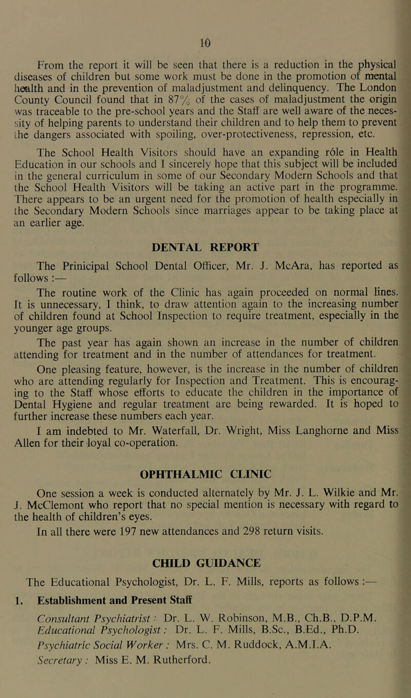 From the report it will be seen that there is a reduction in the physical diseases of children but some work must be done in the promotion of mental health and in the prevention of maladjustment and delinquency. The London County Council found that in 87% of the cases of maladjustment the origin was traceable to the pre-school years and the Staff are well aware of the neces- sity of helping parents to understand their children and to help them to prevent Lhe dangers associated with spoiling, over-protectiveness, repression, etc. The School Health Visitors should have an expanding role in Health Education in our schools and J sincerely hope that this subject will be included in the general curriculum in some of our Secondary Modern Schools and that the School Health Visitors will be taking an active part in the programme. There appears to be an urgent need for the promotion of health especially in the Secondary Modern Schools since marriages appear to be taking place at an earlier age. DENTAL REPORT The Prinicipal School Dental Officer, Mr. J. McAra, has reported as follows :— The routine work of the Clinic has again proceeded on normal lines. It is unnecessary, 1 think, to draw attention again to the increasing number of children found at School Inspection to require treatment, especially in the younger age groups. The past year has again shown an increase in the number of children attending for treatment and in the number of attendances for treatment. One pleasing feature, however, is the increase in the number of children who are attending regularly for Inspection and Treatment. This is encourag- ing to the Staff whose efforts to educate the children in the importance of Dental Hygiene and regular treatment are being rewarded. It is hoped to further increase these numbers each year. I am indebted to Mr. Waterfall, Dr. Wright, Miss Langhorne and Miss Allen for their loyal co-operation. OPHTHALMIC CLINIC One session a week is conducted alternately by Mr. J. L. Wilkie and Mr. J. McClemont who report that no special mention is necessary with regard to the health of children’s eyes. In all there were 197 new attendances and 298 return visits. CHILD GUIDANCE The Educational Psychologist, Dr. L. F. Mills, reports as follows :— 1. Establishment and Present Staff Consultant Psychiatrist '■ Dr. L. W. Robinson, M.B., Ch.B., D.P.M. Educational Psychologist: Dr. L. F. Mills, B.Sc., B.Ed., Ph.D. Psychiatric Social Worker: Mrs. C. M. Ruddock, A.M.I.A. Secretary : Miss E. M. Rutherford.