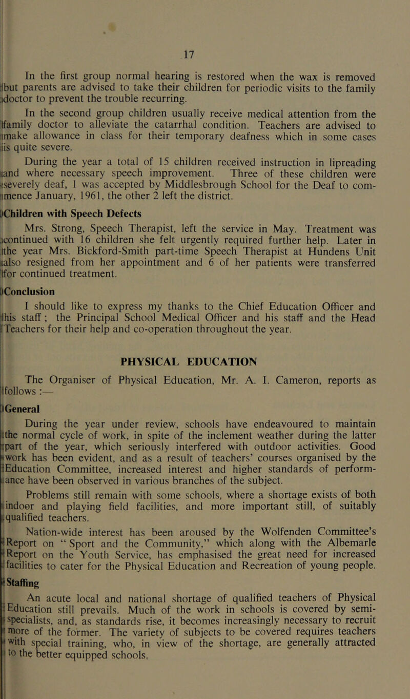 In the first group normal hearing is restored when the wax is removed tibut parents are advised to take their children for periodic visits to the family doctor to prevent the trouble recurring. In the second group children usually receive medical attention from the (family doctor to alleviate the catarrhal condition. Teachers are advised to bmake allowance in class for their temporary deafness which in some cases liis quite severe. During the year a total of 15 children received instruction in lipreading Hand where necessary speech improvement. Three of these children were ^severely deaf, 1 was accepted by Middlesbrough School for the Deaf to com- nmence January, 1961, the other 2 left the district. [Children with Speech Defects Mrs. Strong, Speech Therapist, left the service in May. Treatment was ^continued with 16 children she felt urgently required further help. Later in ithe year Mrs. Bickford-Smith part-time Speech Therapist at Hundens Unit Kalso resigned from her appointment and 6 of her patients were transferred (for continued treatment. [Conclusion I should like to express my thanks to the Chief Education Officer and Jhis staff ; the Principal School Medical Officer and his staff and the Head [Teachers for their help and co-operation throughout the year. PHYSICAL EDUCATION The Organiser of Physical Education, Mr. A. 1. Cameron, reports as {follows :— ) General During the year under review, schools have endeavoured to maintain tthe normal cycle of work, in spite of the inclement weather during the latter :part of the year, which seriously interfered with outdoor activities. Good *work has been evident, and as a result of teachers’ courses organised by the {Education Committee, increased interest and higher standards of perform- iance have been observed in various branches of the subject. Problems still remain with some schools, where a shortage exists of both indoor and playing field facilities, and more important still, of suitably l. qualified teachers. Nation-wide interest has been aroused by the Wolfenden Committee’s 'Report on “Sport and the Community,” which along with the Albemarle * Report on the Youth Service, has emphasised the great need for increased ; facilities to cater for the Physical Education and Recreation of young people. f Staffing An acute local and national shortage of qualified teachers of Physical : Education still prevails. Much of the work in schools is covered by semi- r-specialists, and, as standards rise, it becomes increasingly necessary to recruit more of the former. The variety of subjects to be covered requires teachers with special training, who, in view of the shortage, are generally attracted to the better equipped schools,