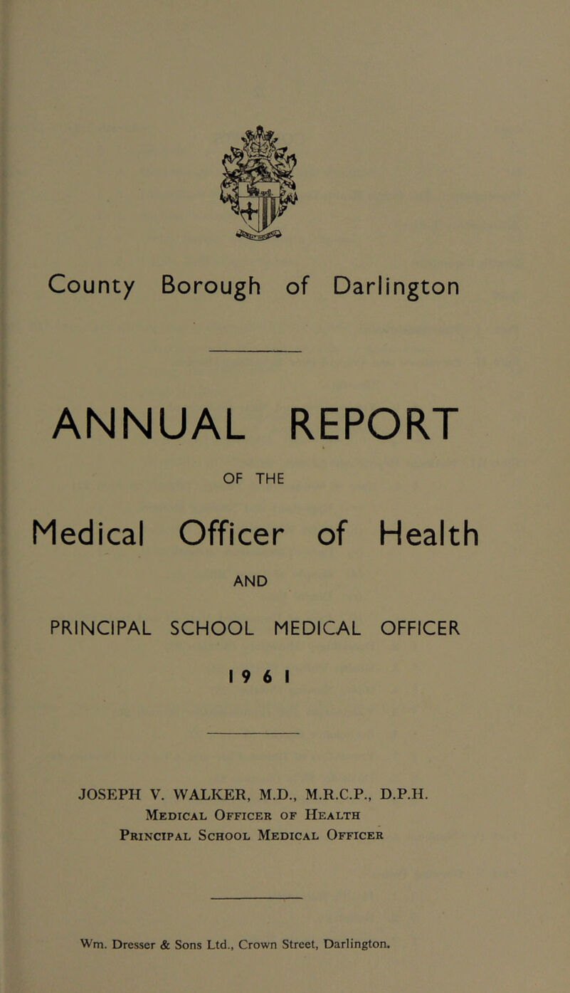 ANNUAL REPORT OF THE Medical Officer of AND Health PRINCIPAL SCHOOL MEDICAL 19 6 1 OFFICER JOSEPH V. WALKER, M.D., M.R.C.P., D.P.H. Medical Officer of Health Principal School Medical Officer Wm. Dresser & Sons Ltd., Crown Street, Darlington.