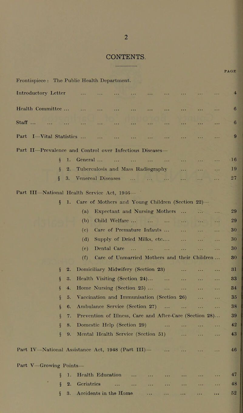 CONTENTS. Frontispiece : The Public Health Department. Introductory Letter Health Committee ... Staff Part I-—Vital Statistics ... Part II—Prevalence and Control over Infectious Diseases— § 1. General ... § 2. Tuberculosis and Mass Radiography § 3. Venereal Diseases Part III—National Health Service Act, 1940— § 1. Care of Mothers and Young Children (Section 22) — (a) Expectant and Nursing Mothers ... (b) Child Welfare (c) Care of Premature Infants ... (d) Supply of Dried Milks, etc (e) Dental Care (f) Care of Unmarried Mothers and their Children § 2. Domiciliary Midwifery (Section 2.3) § 3. Health Visiting (Section 24)... § 4. Home Nursing (Section 25) ... § 5. Vaccination and Immunisation (Section 26) § 6. Ambulance Service (Section 27) § 7. Prevention of Illness, Care and After-Care (Section 28) § 8. Domestic Help (Section 29) § 9. Mental Health Service (Section 51) Part IV—National Assistance Act, 1948 (Part III)— Part V—Growing Points— § 1. Health Education § 2. Geriatrics § 3. Accidents in the Home PAGE 4 6 6 9 16 19 27 29 29 30 30 30 30 31 33 34 35 38 39 42 43 46 47 48 52