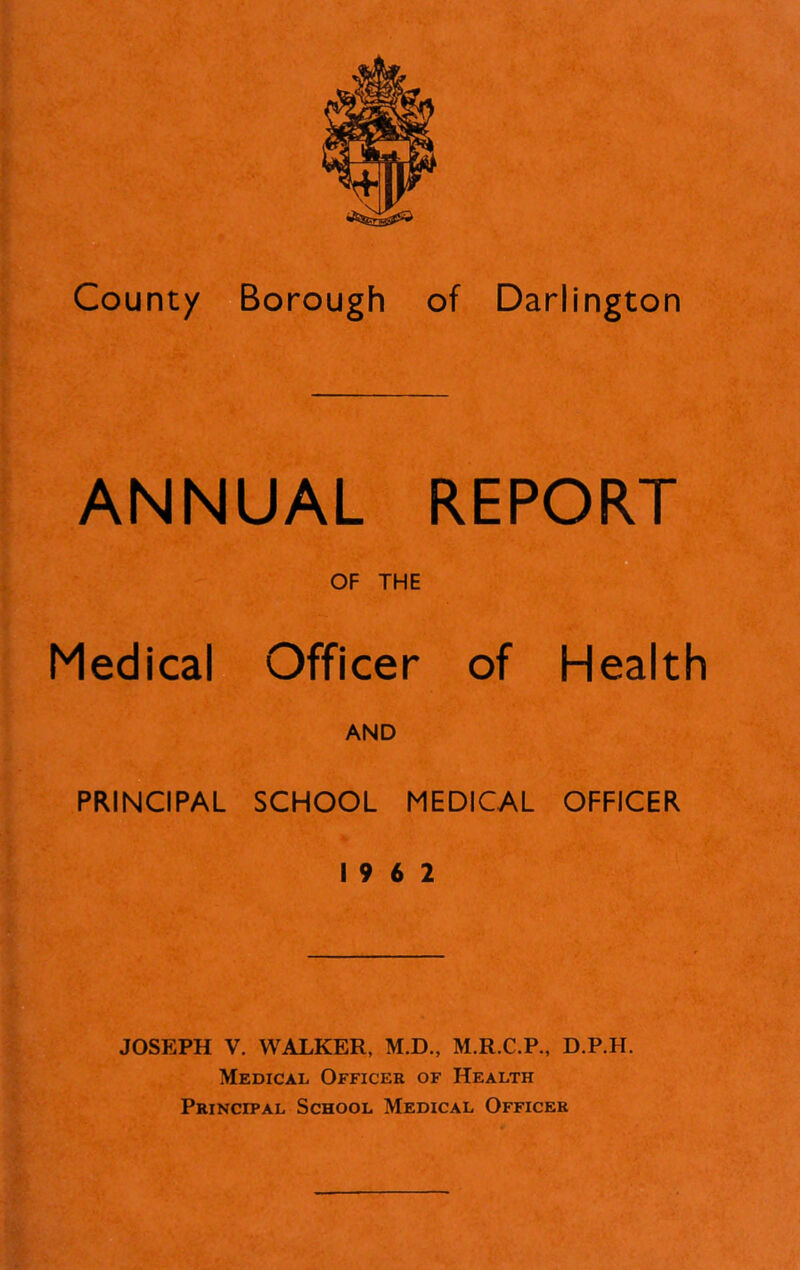 ANNUAL REPORT Medical Officer of Health AND PRINCIPAL SCHOOL MEDICAL OFFICER 19 6 2 JOSEPH V. WALKER, M.D., M.R.C.P., D.P.H. Medical Officer of Health Principal School Medical Officer