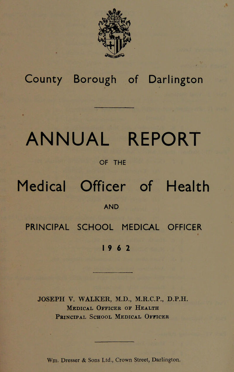 ANNUAL REPORT OF THE Medical Officer of Health AND PRINCIPAL SCHOOL MEDICAL OFFICER • 19 6 2 JOSEPH V. WALKER, M.D., M.R.C.P., D.P.H. Medical Officer of Health Principal School Medical Officer Wm. Dresser & Sons Ltd., Crown Street, Darlington,