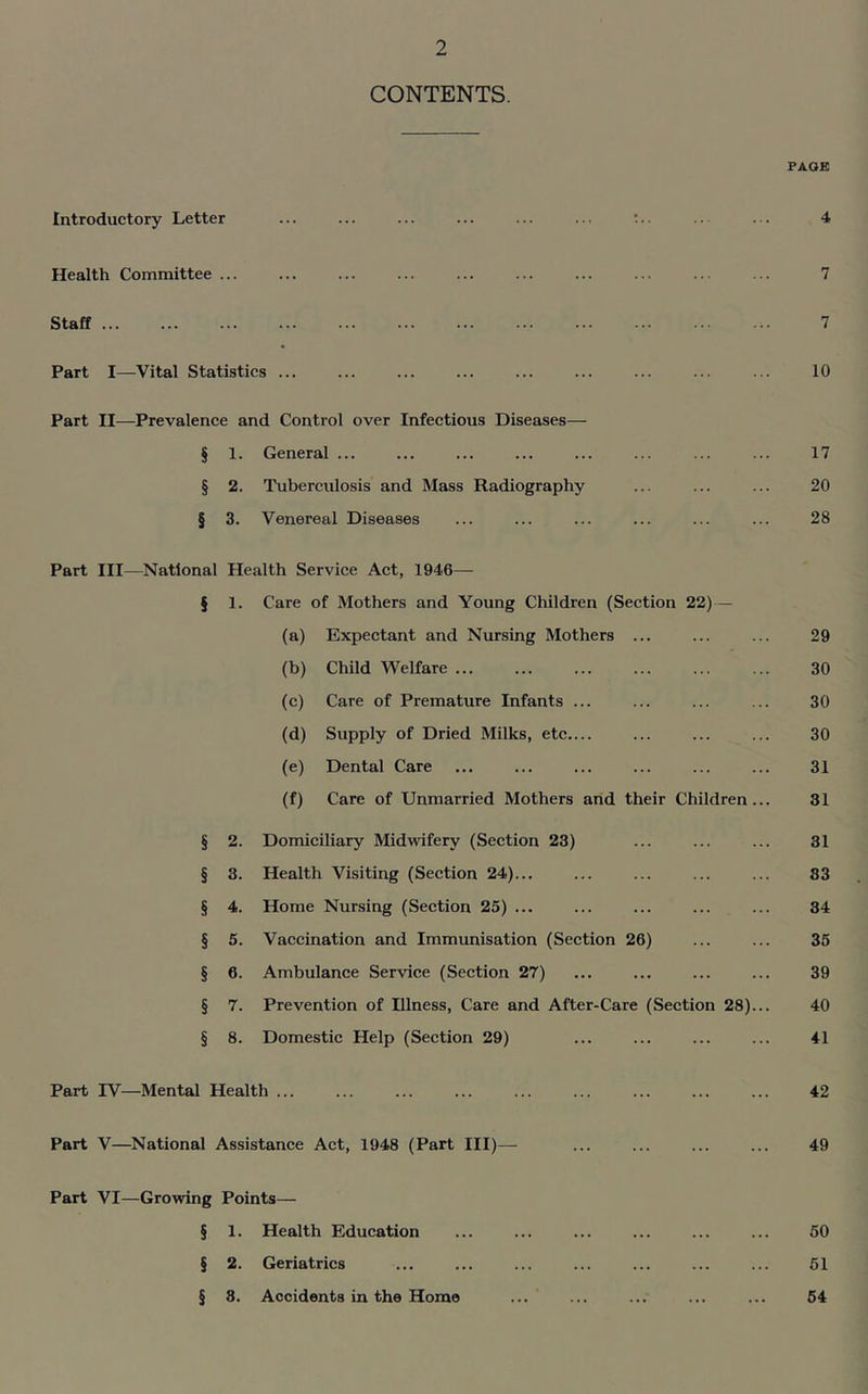 CONTENTS. PAGE Introductory Letter ... ... ... ... ... ... .. ... 4 Health Committee ... ... ... ... ... ... ... ... ... ... 7 Staff 7 Part I—Vital Statistics ... ... ... ... ... ... ... ... ... 10 Part II—Prevalence and Control over Infectious Diseases— § 1. General ... ... ... ... ... ... ... ... 17 § 2. Tuberculosis and Mass Radiography ... ... ... 20 § 3. Venereal Diseases ... ... ... ... ... ... 28 Part III—National Health Service Act, 1946— § 1. Care of Mothers and Young Children (Section 22) — (a) Expectant and Nursing Mothers ... ... ... 29 (b) Child Welfare 30 (c) Care of Premature Infants ... ... ... ... 30 (d) Supply of Dried Milks, etc.... ... ... ... 30 (e) Dental Care ... ... ... ... ... ... 31 (f) Care of Unmarried Mothers and their Children... 31 § 2. Domiciliary Midwifery (Section 23) ... ... ... 31 § 3. Health Visiting (Section 24)... ... ... ... ... 83 § 4. Home Nursing (Section 25) ... ... ... ... ... 34 § 5. Vaccination and Immunisation (Section 26) ... ... 35 § 6. Ambulance Service (Section 27) 39 § 7. Prevention of Illness, Care and After-Care (Section 28)... 40 § 8. Domestic Help (Section 29) ... ... ... ... 41 Part IV—Mental Health ... ... ... ... ... ... ... ... ... 42 Part V—National Assistance Act, 1948 (Part III)— ... ... ... ... 49 Part VI—Growing Points— § 1. Health Education ... ... ... ... ... ... 50 § 2. Geriatrics ... ... ... ... ... ... ... 51 § 8. Accidents in the Home ... ... ... ... ... 54