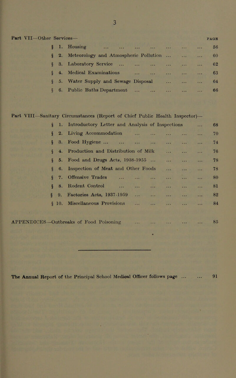 Part VII—Other Services—- pass § 1. Housing ... ... ... ... ... ... ... 56 § 2. Meteorology and Atmospheric Pollution ... ... ... 60 § 3. Laboratory Service ... ... ... ... ... ... 62 § 4. Medical Examinations ... ... ... ... ... 63 § 5. Water Supply and Sewage Disposal ... ... ... 64 § 6. Public Baths Department ... ... ... ... ... 66 Part VIII—Sanitary Circumstances (Report of Chief Public Health Inspector)— § 1. Introductory Letter and Analysis of Inspections ... 68 § 2. Living Accommodation ... ... ... ... ... 70 § 3. Food Hygiene ... ... ... ... ... ... ... 74 § 4. Production and Distribution of Milk ... ... ... 76 § 5. Food and Drugs Acts, 1938-1955 ... ... ... ... 78 § 6. Inspection of Meat and Other Foods ... ... ... 78 § 7. Offensive Trades ... ... ... ... ... ... 80 § 8. Rodent Control ... ... ... ... ... ... 81 § 9. Factories Acts, 1937-1959 ... ... ... ... ... 82 § 10. Miscellaneous Provisions ... ... ... ... ... 84 APPENDICES—Outbreaks of Food Poisoning ... ... ... ... ... 85 The Annual Report of the Principal School Medical Officer follows page ... 91