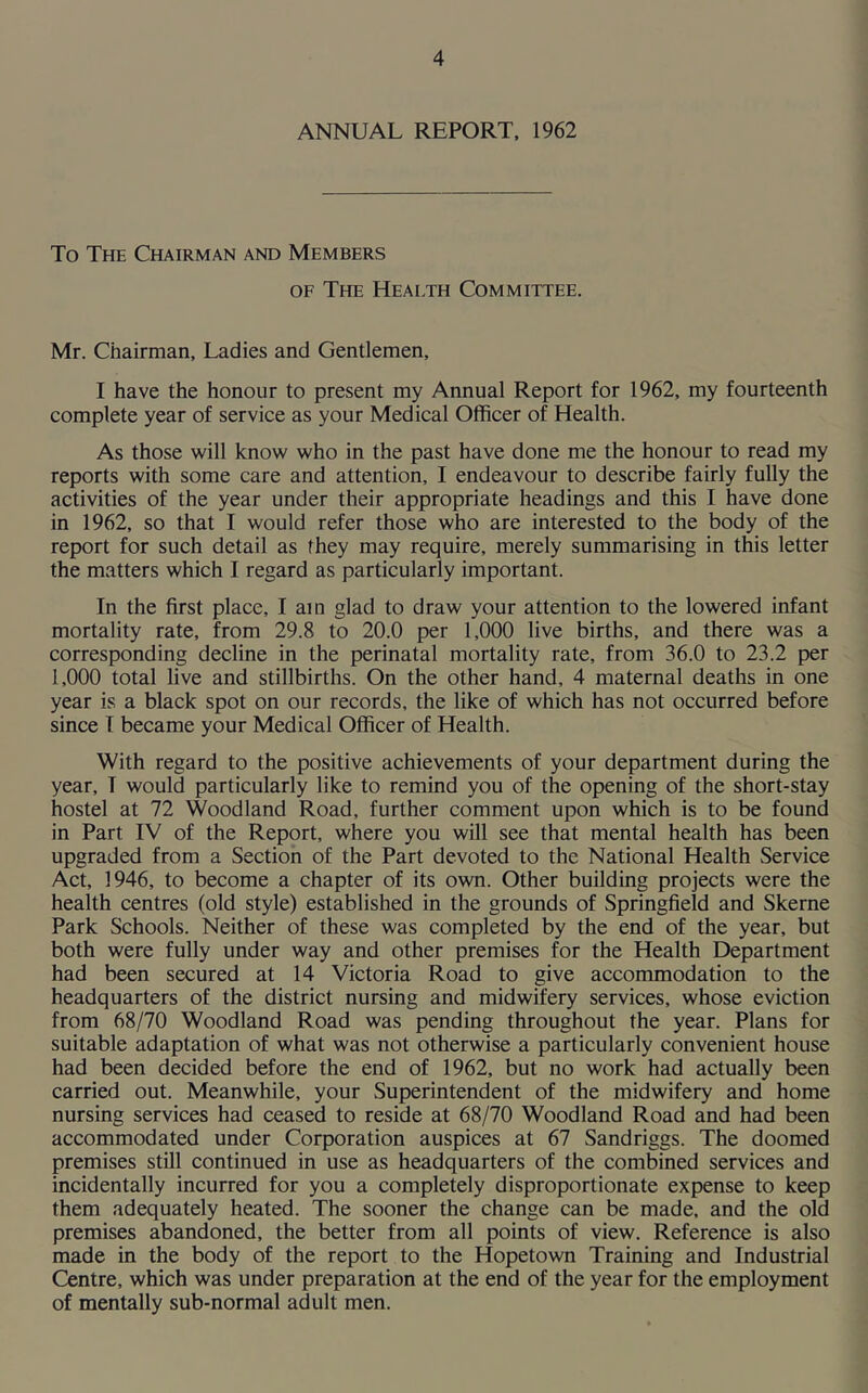 ANNUAL REPORT, 1962 To The Chairman and Members of The Health Committee. Mr. Chairman, Ladies and Gentlemen, I have the honour to present my Annual Report for 1962, my fourteenth complete year of service as your Medical Officer of Health. As those will know who in the past have done me the honour to read my reports with some care and attention, I endeavour to describe fairly fully the activities of the year under their appropriate headings and this I have done in 1962, so that I would refer those who are interested to the body of the report for such detail as they may require, merely summarising in this letter the matters which I regard as particularly important. In the first place, I am glad to draw your attention to the lowered infant mortality rate, from 29.8 to 20.0 per 1,000 live births, and there was a corresponding decline in the perinatal mortality rate, from 36.0 to 23.2 per 1,000 total live and stillbirths. On the other hand, 4 maternal deaths in one year is a black spot on our records, the like of which has not occurred before since I became your Medical Officer of Health. With regard to the positive achievements of your department during the year, I would particularly like to remind you of the opening of the short-stay hostel at 72 Woodland Road, further comment upon which is to be found in Part IV of the Report, where you will see that mental health has been upgraded from a Section of the Part devoted to the National Health Service Act, 1946, to become a chapter of its own. Other building projects were the health centres (old style) established in the grounds of Springfield and Skerne Park Schools. Neither of these was completed by the end of the year, but both were fully under way and other premises for the Health Department had been secured at 14 Victoria Road to give accommodation to the headquarters of the district nursing and midwifery services, whose eviction from 68/70 Woodland Road was pending throughout the year. Plans for suitable adaptation of what was not otherwise a particularly convenient house had been decided before the end of 1962, but no work had actually been carried out. Meanwhile, your Superintendent of the midwifery and home nursing services had ceased to reside at 68/70 Woodland Road and had been accommodated under Corporation auspices at 67 Sandriggs. The doomed premises still continued in use as headquarters of the combined services and incidentally incurred for you a completely disproportionate expense to keep them adequately heated. The sooner the change can be made, and the old premises abandoned, the better from all points of view. Reference is also made in the body of the report to the Hopetown Training and Industrial Centre, which was under preparation at the end of the year for the employment of mentally sub-normal adult men.