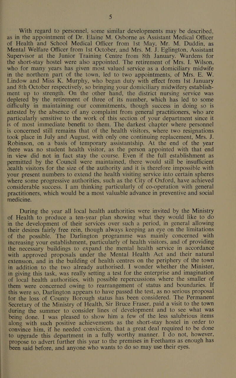 With regard to personnel, some similar developments may be described, as in the appointment of Dr. Elaine M. Osborne as Assistant Medical Officer of Health and School Medical Officer from 1st May, Mr. M. Duddin, as Mental Welfare Officer from 1st October, and Mrs. M. J. Eglington, Assistant Supervisor at the Junior Training Centre from 8th January. Wardens for the short-stay hostel were also appointed. The retirement of Mrs. I. Wilson, who for many years has given most valued service as a domiciliary midwife in the northern part of the town, led to two appointments, of Mrs. E. W. Lindow and Miss K. Murphy, who began duty with effect from 1st January and 8th October respectively, so bringing your domiciliary midwifery establish- ment up to strength. On the other hand, the district nursing service was depleted by the retirement of three of its number, which has led to some difficulty in maintaining our commitments, though success in doing so is attested by the absence of any complaint from general practitioners, who are particularly sensitive to the work of this section of your department since it is of most immediate benefit to them. The darkest chapter where personnel is concerned still remains that of the health visitors, where two resignations took place in July and August, with only one continuing replacement, Mrs. J. Robinson, on a basis of temporary assistantship. At the end of the year there was no student health visitor, as the person appointed with that end in view did not in fact stay the course. Even if the full establishment as permitted by the Council were maintained, there would still be insufficient health visitors for the size of the authority and it is therefore impossible with your present numbers to extend the health visiting service into certain spheres where some progressive authorities, such as the City of Oxford, have achieved considerable success. I am thinking particularly of co-operation with general practitioners, which would be a most valuable advance in preventive and social medicine. During the year all local health authorities were invited by the Ministry of Health to produce a ten-year plan showing what they would like to do in the development of their services over such a period, in general allowing their desires fairly free rein, though always keeping an eye on the limitations of the possible. The Darlington programme was mainly concerned with increasing your establishment, particularly of health visitors, and of providing the necessary buildings to expand the mental health service in accordance with approved proposals under the Mental Health Act and their natural extension, and in the building of health centres on the periphery of the town in addition to the two already authorised. I wonder whether the Minister, in giving this task, was really setting a test for the enterprise and imagination of local health authorities, with possible repercussions where the smaller of them were concerned owing to rearrangement of status and boundaries. If this were so, Darlington appears to have passed the test, as no serious proposal lor the loss of County Borough status has been considered. The Permanent Secretary of the Ministry of Health, Sir Bruce Fraser, paid a visit to the town during the summer to consider lines of development and to see what was being done. I was pleased to show him a few of the less salubrious items along with such positive achievements as the short-stay hostel in order to convince him, if he needed conviction, that a great deal required to be done to upgrade this department in a fully worthy manner. 1 do not, however, propose to advert further this year to the premises in Feethams as enough has been said before, and anyone who wants to do so may use their eyes.