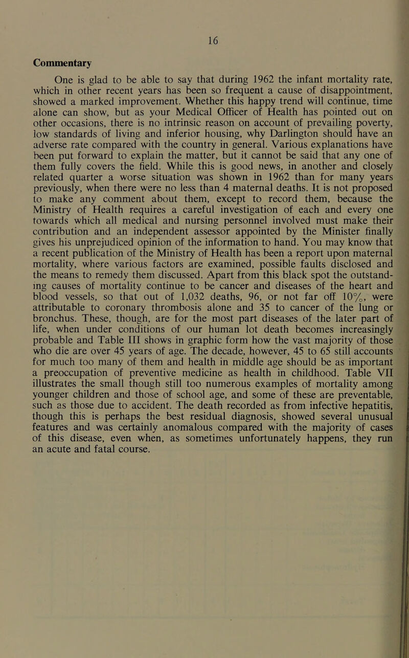Commentary One is glad to be able to say that during 1962 the infant mortality rate, which in other recent years has been so frequent a cause of disappointment, showed a marked improvement. Whether this happy trend will continue, time alone can show, but as your Medical Officer of Health has pointed out on other occasions, there is no intrinsic reason on account of prevailing poverty, low standards of living and inferior housing, why Darlington should have an adverse rate compared with the country in general. Various explanations have been put forward to explain the matter, but it cannot be said that any one of them fully covers the field. While this is good news, in another and closely related quarter a worse situation was shown in 1962 than for many years previously, when there were no less than 4 maternal deaths. It is not proposed to make any comment about them, except to record them, because the Ministry of Health requires a careful investigation of each and every one towards which all medical and nursing personnel involved must make their contribution and an independent assessor appointed by the Minister finally gives his unprejudiced opinion of the information to hand. You may know that a recent publication of the Ministry of Health has been a report upon maternal mortality, where various factors are examined, possible faults disclosed and the means to remedy them discussed. Apart from this black spot the outstand- ing causes of mortality continue to be cancer and diseases of the heart and blood vessels, so that out of 1,032 deaths, 96, or not far off 10%, were attributable to coronary thrombosis alone and 35 to cancer of the lung or bronchus. These, though, are for the most part diseases of the later part of life, when under conditions of our human lot death becomes increasingly probable and Table III shows in graphic form how the vast majority of those who die are over 45 years of age. The decade, however, 45 to 65 still accounts for much too many of them and health in middle age should be as important a preoccupation of preventive medicine as health in childhood. Table VII illustrates the small though still too numerous examples of mortality among younger children and those of school age, and some of these are preventable, such as those due to accident. The death recorded as from infective hepatitis, though this is perhaps the best residual diagnosis, showed several unusual features and was certainly anomalous compared with the majority of cases of this disease, even when, as sometimes unfortunately happens, they run an acute and fatal course.