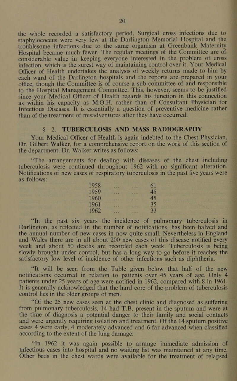 the whole recorded a satisfactory period. Surgical cross infections due to staphylococcus were very few at the Darlington Memorial Hospital and the troublesome infections due to the same organism at Greenbank Maternity Hospital became much fewer. The regular meetings of the Committee are of considerable value in keeping everyone interested in the problem of cross infection, which is the surest way of maintaining control over it. Your Medical Officer of Health undertakes the analysis of weekly returns made to him by each ward of the Darlington hospitals and the reports are prepared in your office, though the Committee is of course a sub-committee of and responsible to the Hospital Management Committee. This, however, seems to be justified since your Medical Officer of Health regards his function in this connection as within his capacity as M.O.H. rather than of Consultant Physician for Infectious Diseases. It is essentially a question of preventive medicine rather than of the treatment of misadventures after they have occurred. § 2. TUBERCULOSIS AND MASS RADIOGRAPHY Your Medical Officer of Health is again indebted to the Chest Physician, Dr. Gilbert Walker, for a comprehensive report on the work of this section of the department. Dr. Walker writes as follows: “The arrangements for dealing with diseases of the chest including tuberculosis were continued throughout 1962 with no significant alteration. Notifications of new cases of respiratory tuberculosis in the past five years were as follows: 1958 61 1959 45 1960 45 1961 35 1962 33 “In the past six years the incidence of pulmonary tuberculosis in Darlington, as reflected in the number of notifications, has been halved and the annual number of new cases in now quite small. Nevertheless in England and Wales there are in all about 200 new cases of this disease notified every week and about 50 deaths are recorded each week. Tuberculosis is being slowly brought under control, but has a long way to go before it reaches the satisfactory low level of incidence of other infections such as diphtheria. “It will be seen from the Table given below that half of the new notifications occurred in relation to patients over 45 years of age. Only 4 patients under 25 years of age were notified in 1962, compared with 8 in 1961. It is generally acknowledged that the hard core of the problem of tuberculosis control lies in the older groups of men. “Of the 25 new cases seen at the chest clinic and diagnosed as suffering from pulmonary tuberculosis, 14 had T.B. present in the sputum and were at the time of diagnosis a potential danger to their family and social contacts and were urgently requiring isolation and treatment. Of the 14 sputum positive cases 4 were early, 4 moderately advanced and 6 far advanced when classified according to the extent of the lung damage. “In 1962 it was again possible to arrange immediate admission of infectious cases into hospital and no waiting list was maintained at any time. Other beds in the chest wards were available for the treatment of relapsed