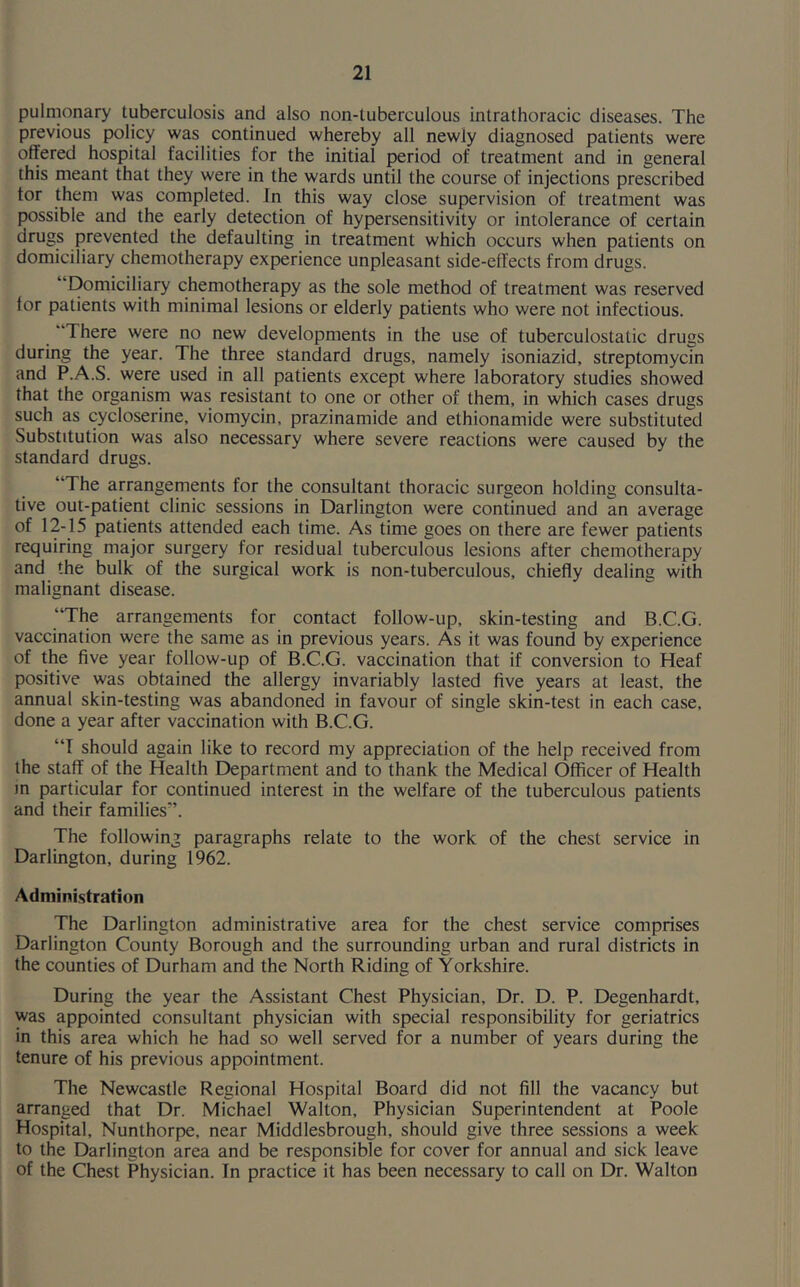 pulmonary tuberculosis and also non-tuberculous intrathoracic diseases. The previous policy was continued whereby all newly diagnosed patients were offered hospital facilities for the initial period of treatment and in general this meant that they were in the wards until the course of injections prescribed tor them was completed. In this way close supervision of treatment was possible and the early detection of hypersensitivity or intolerance of certain drugs prevented the defaulting in treatment which occurs when patients on domiciliary chemotherapy experience unpleasant side-effects from drugs. “Domiciliary chemotherapy as the sole method of treatment was reserved lor patients with minimal lesions or elderly patients who were not infectious. There were no new developments in the use of tuberculostatic drugs during the year. The three standard drugs, namely isoniazid, streptomycin and P.A.S. were used in all patients except where laboratory studies showed that the organism was resistant to one or other of them, in which cases drugs such as cycloserine, viomycin, prazinamide and ethionamide were substituted Substitution was also necessary where severe reactions were caused by the standard drugs. 1 'The arrangements for the consultant thoracic surgeon holding consulta- tive out-patient clinic sessions in Darlington were continued and an average of 12-15 patients attended each time. As time goes on there are fewer patients requiring major surgery for residual tuberculous lesions after chemotherapy and the bulk of the surgical work is non-tuberculous, chiefly dealing with malignant disease. “The arrangements for contact follow-up, skin-testing and B.C.G. vaccination were the same as in previous years. As it was found by experience of the five year follow-up of B.C.G. vaccination that if conversion to Heaf positive was obtained the allergy invariably lasted five years at least, the annual skin-testing was abandoned in favour of single skin-test in each case, done a year after vaccination with B.C.G. “I should again like to record my appreciation of the help received from the staff of the Health Department and to thank the Medical Officer of Health in particular for continued interest in the welfare of the tuberculous patients and their families’. The following paragraphs relate to the work of the chest service in Darlington, during 1962. Administration The Darlington administrative area for the chest service comprises Darlington County Borough and the surrounding urban and rural districts in the counties of Durham and the North Riding of Yorkshire. During the year the Assistant Chest Physician, Dr. D. P. Degenhardt, was appointed consultant physician with special responsibility for geriatrics in this area which he had so well served for a number of years during the tenure of his previous appointment. The Newcastle Regional Hospital Board did not fill the vacancy but arranged that Dr. Michael Walton, Physician Superintendent at Poole Hospital, Nunthorpe, near Middlesbrough, should give three sessions a week to the Darlington area and be responsible for cover for annual and sick leave of the Chest Physician. In practice it has been necessary to call on Dr. Walton