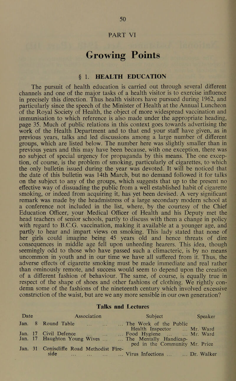PART VI Growing Points § 1. HEALTH EDUCATION The pursuit of health education is carried out through several different channels and one of the major tasks of a health visitor is to exercise influence in precisely this direction. Thus health visitors have pursued during 1962, and particularly since the speech of the Minister of Health at the Annual Luncheon of the Royal Society of Health, the object of more widespread vaccination and immunisation to which reference is also made under the appropriate heading, page 35. Much of public relations in this context goes towards advertising the work of the Health Department and to that end your staff have given, as in previous years, talks and led discussions among a large number of different groups, which are listed below. The number here was slightly smaller than in previous years and this may have been because, with one exception, there was no subject of special urgency for propaganda by this means. The one excep- tion, of course, is the problem of smoking, particularly of cigarettes, to which the only bulletin issued during the year was devoted. It will be noticed that the date of this bulletin was 14th March, but no demand followed it for talks on the subject to any of the groups, which suggests that up to the present no effective way of dissuading the public from a well established habit of cigarette smoking, or indeed from acquiring it, has yet been devised. A very significant remark was made by the headmistress of a large secondary modern school at a conference not included in the list, where, by the courtesy of the Chief Education Officer, your Medical Officer of Health and his Deputy met the head teachers of senior schools, partly to discuss with them a change in policy with regard to B.C.G. vaccination, making it available at a younger age, and partly to hear and impart views on smoking. This lady stated that none of her girls could imagine being 45 years old and hence threats of dire consequences in middle age fell upon unheeding hearers. This idea, though seemingly odd to those who have passed such a climacteric, is by no means uncommon in youth and in our time we have all suffered from it. Thus, the adverse effects of cigarette smoking must be made immediate and real rather than ominously remote, and success would seem to depend upon the creation of a different fashion of behaviour. The same, of course, is equally true in respect of the shape of shoes and other fashions of clothing. We rightly con- demn some of the fashions of the nineteenth century which involved excessive constriction of the waist, but are we any more sensible in our own generation? Talks and Lectures Date Association Jan. 8 Round Table Jan. 17 Civil Defence Jan. 17 Haughton Young Wives ... Jan. 31 Coniscliffe Road Methodist side Subject Speaker ... The Work of the Public Health Inspector ... Mr. Ward ... Food Hygiene Mr. Ward ... The Mentally Handicap- ped in the Community Mr. Price Fire- ... Virus Infections Dr. Walker