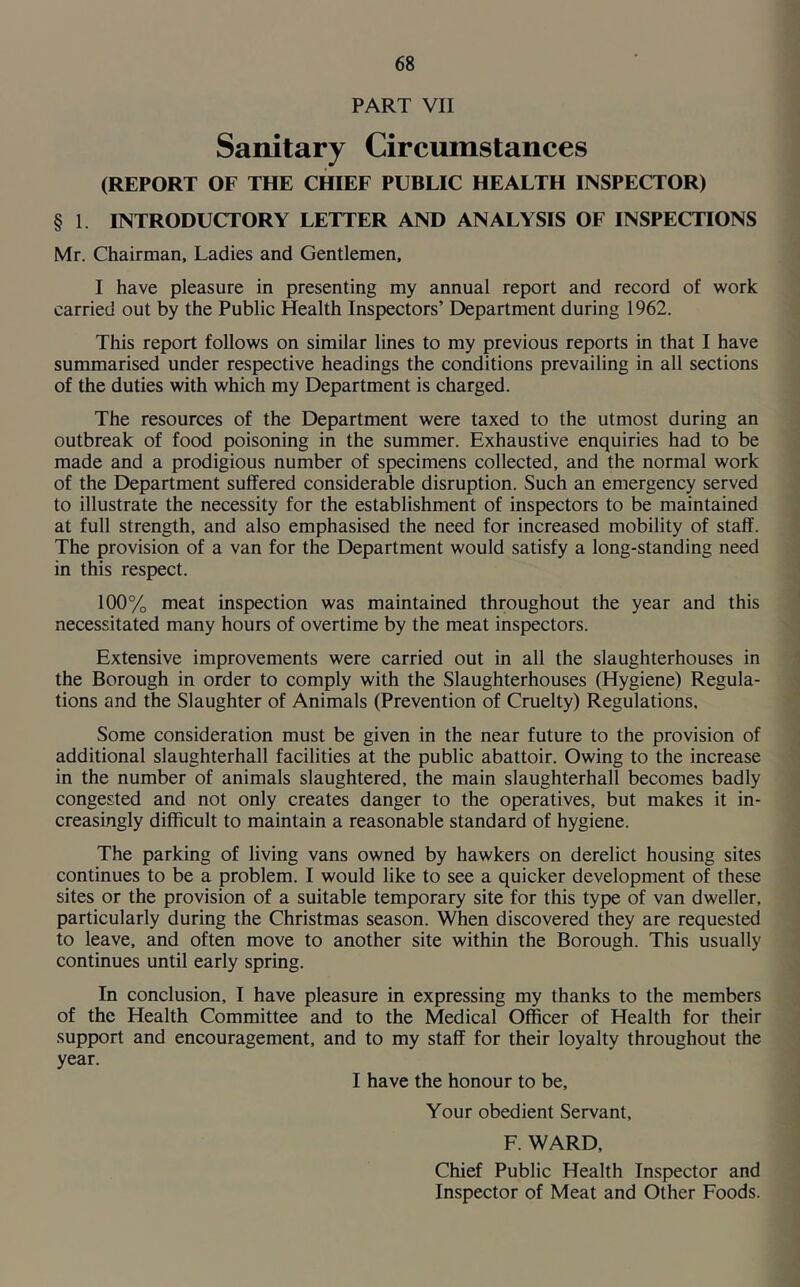 PART VII Sanitary Circumstances (REPORT OF THE CHIEF PUBLIC HEALTH INSPECTOR) § 1. INTRODUCTORY LETTER AND ANALYSIS OF INSPECTIONS Mr. Chairman, Ladies and Gentlemen, I have pleasure in presenting my annual report and record of work carried out by the Public Health Inspectors’ Department during 1962. This report follows on similar lines to my previous reports in that I have summarised under respective headings the conditions prevailing in all sections of the duties with which my Department is charged. The resources of the Department were taxed to the utmost during an outbreak of food poisoning in the summer. Exhaustive enquiries had to be made and a prodigious number of specimens collected, and the normal work of the Department suffered considerable disruption. Such an emergency served to illustrate the necessity for the establishment of inspectors to be maintained at full strength, and also emphasised the need for increased mobility of staff. The provision of a van for the Department would satisfy a long-standing need in this respect. 100% meat inspection was maintained throughout the year and this necessitated many hours of overtime by the meat inspectors. Extensive improvements were carried out in all the slaughterhouses in the Borough in order to comply with the Slaughterhouses (Hygiene) Regula- tions and the Slaughter of Animals (Prevention of Cruelty) Regulations, Some consideration must be given in the near future to the provision of additional slaughterhall facilities at the public abattoir. Owing to the increase in the number of animals slaughtered, the main slaughterhall becomes badly congested and not only creates danger to the operatives, but makes it in- creasingly difficult to maintain a reasonable standard of hygiene. The parking of living vans owned by hawkers on derelict housing sites continues to be a problem. I would like to see a quicker development of these sites or the provision of a suitable temporary site for this type of van dweller, particularly during the Christmas season. When discovered they are requested to leave, and often move to another site within the Borough. This usually continues until early spring. In conclusion, I have pleasure in expressing my thanks to the members of the Health Committee and to the Medical Officer of Health for their support and encouragement, and to my staff for their loyalty throughout the year. I have the honour to be. Your obedient Servant, F. WARD, Chief Public Health Inspector and Inspector of Meat and Other Foods.