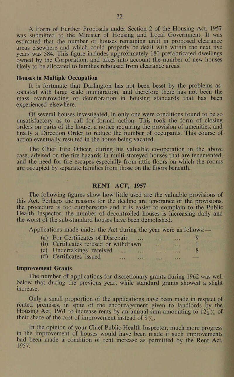 A Form of Further Proposals under Section 2 of the Housing Act, 1957 was submitted to the Minister of Housing and Local Government. It was estimated that the number of houses remaining unfit in proposed clearance areas elsewhere and which could properly be dealt with within the next five years was 584. This figure includes approximately 180 prefabricated dwellings owned by the Corporation, and takes into account the number of new houses likely to be allocated to families rehoused from clearance areas. Houses in Multiple Occupation It is fortunate that Darlington has not been beset by the problems as- sociated with large scale immigration, and therefore there has not been the mass overcrowding or deterioration in housing standards that has been experienced elsewhere. Of several houses investigated, in only one were conditions found to be so unsatisfactory as to call for formal action. This took the form of closing orders on parts of the house, a notice requiring the provision of amenities, and finally a Direction Order to reduce the number of occupants. This course of action eventually resulted in the house being vacated. The Chief Fire Officer, during his valuable co-operation in the above case, advised on the fire hazards in multi-storeyed houses that are tenemented, and the need for fire escapes especially from attic floors on which the rooms are occupied by separate families from those on the floors beneath. RENT ACT, 1957 The following figures show how little used are the valuable provisions of this Act. Perhaps the reasons for the decline are ignorance of the provisions, the procedure is too cumbersome and it is easier to complain to the Public Health Inspector, the number of decontrolled houses is increasing daily and the worst of the sub-standard houses have been demolished. Applications made under the Act during the year were as follows:— (a) For Certificates of Disrepair 9 (b) Certificates refused or withdrawn 1 (c) Undertakings received 8 (d) Certificates issued — Improvement Grants The number of applications for discretionary grants during 1962 was well below that during the previous year, while standard grants showed a slight increase. Only a small proportion of the applications have been made in respect of rented premises, in spite of the encouragement given to landlords by the Housing Act, 1961 to increase rents by an annual sum amounting to 12}% of their share of the cost of improvement instead of 8%. In the opinion of your Chief Public Health Inspector, much more progress in the improvement of houses would have been made if such improvements had been made a condition of rent increase as permitted by the Rent Act, 1957.