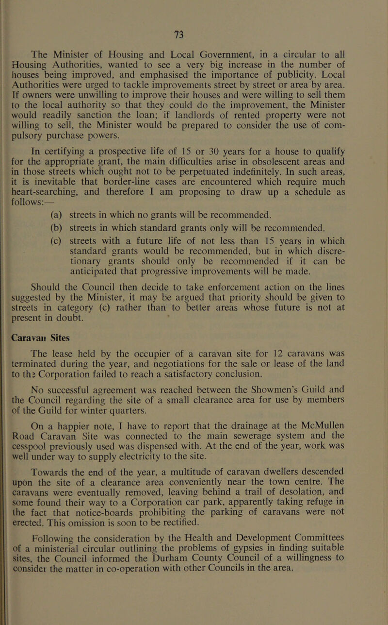 The Minister of Housing and Local Government, in a circular to all Housing Authorities, wanted to see a very big increase in the number of houses being improved, and emphasised the importance of publicity. Local Authorities were urged to tackle improvements street by street or area by area. If owners were unwilling to improve their houses and were willing to sell them to the local authority so that they could do the improvement, the Minister would readily sanction the loan; if landlords of rented property were not willing to sell, the Minister would be prepared to consider the use of com- pulsory purchase powers. In certifying a prospective life of 15 or 30 years for a house to qualify for the appropriate grant, the main difficulties arise in obsolescent areas and in those streets which ought not to be perpetuated indefinitely. In such areas, it is inevitable that border-line cases are encountered which require much heart-searching, and therefore I am proposing to draw up a schedule as follows;— (a) streets in which no grants will be recommended. (b) streets in which standard grants only will be recommended. (c) streets with a future life of not less than 15 years in which standard grants would be recommended, but in which discre- tionary grants should only be recommended if it can be anticipated that progressive improvements will be made. Should the Council then decide to take enforcement action on the lines suggested by the Minister, it may be argued that priority should be given to streets in category (c) rather than to better areas whose future is not at present in doubt. Caravan Sites The lease held by the occupier of a caravan site for 12 caravans was terminated during the year, and negotiations for the sale or lease of the land to ths Corporation failed to reach a satisfactory conclusion. No successful agreement was reached between the Showmen's Guild and the Council regarding the site of a small clearance area for use by members of the Guild for winter quarters. On a happier note, I have to report that the drainage at the McMullen Road Caravan Site was connected to the main sewerage system and the cesspool previously used was dispensed with. At the end of the year, work was well under way to supply electricity to the site. Towards the end of the year, a multitude of caravan dwellers descended upon the site of a clearance area conveniently near the town centre. The caravans were eventually removed, leaving behind a trail of desolation, and some found their way to a Corporation car park, apparently taking refuge in the fact that notice-boards prohibiting the parking of caravans were not erected. This omission is soon to be rectified. Following the consideration by the Health and Development Committees of a ministerial circular outlining the problems of gypsies in finding suitable sites, the Council informed the Durham County Council of a willingness to consider the matter in co-operation with other Councils in the area.