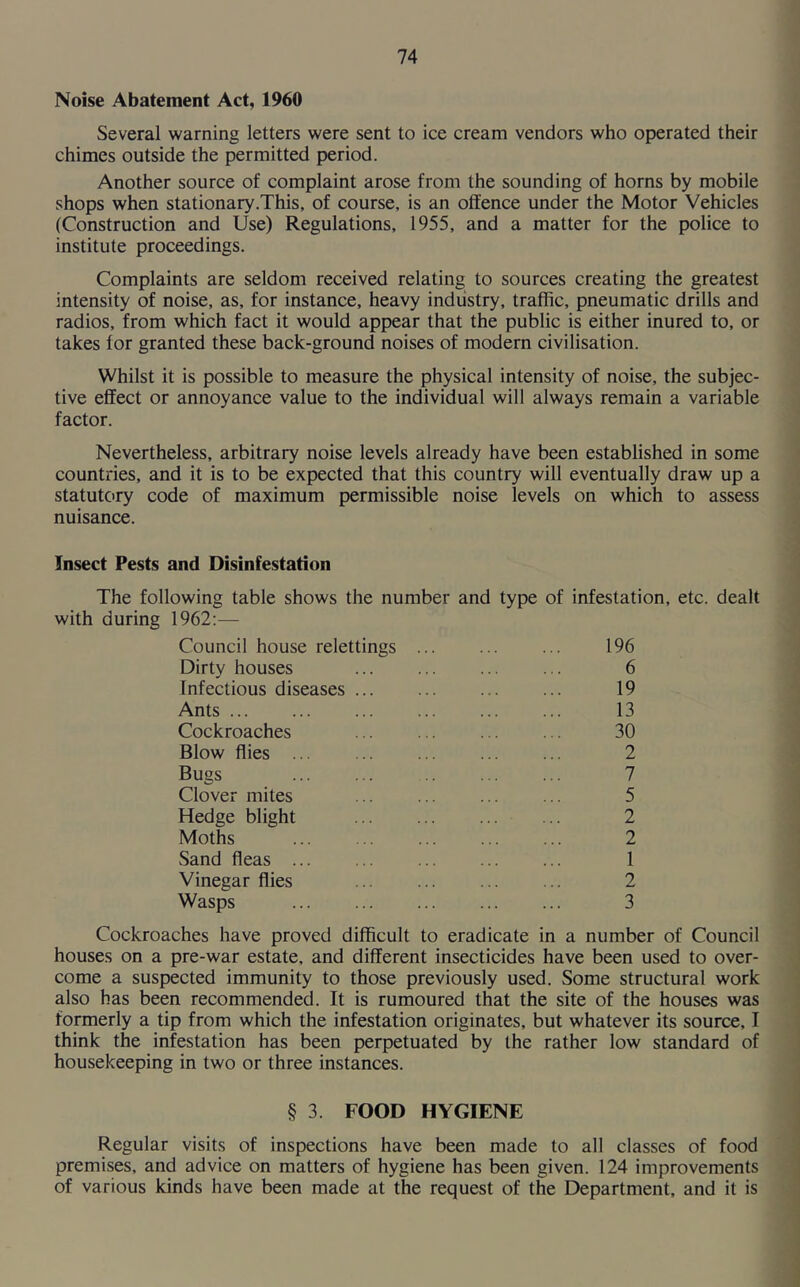 Noise Abatement Act, 1960 Several warning letters were sent to ice cream vendors who operated their chimes outside the permitted period. Another source of complaint arose from the sounding of horns by mobile shops when stationary.This, of course, is an offence under the Motor Vehicles (Construction and Use) Regulations, 1955, and a matter for the police to institute proceedings. Complaints are seldom received relating to sources creating the greatest intensity of noise, as, for instance, heavy industry, traffic, pneumatic drills and radios, from which fact it would appear that the public is either inured to, or takes for granted these back-ground noises of modern civilisation. Whilst it is possible to measure the physical intensity of noise, the subjec- tive effect or annoyance value to the individual will always remain a variable factor. Nevertheless, arbitrary noise levels already have been established in some countries, and it is to be expected that this country will eventually draw up a statutory code of maximum permissible noise levels on which to assess nuisance. Insect Pests and Disinfestation The following table shows the number and type of infestation, etc. dealt with during 1962:— Council house relettings 196 Dirty houses 6 Infectious diseases 19 Ants 13 Cockroaches ... ... ... ... 30 Blow flies ... 2 Bugs 7 Clover mites ... ... 5 Hedge blight 2 Moths ... ... ... ... ... 2 Sand fleas 1 Vinegar flies 2 Wasps 3 Cockroaches have proved difficult to eradicate in a number of Council houses on a pre-war estate, and different insecticides have been used to over- come a suspected immunity to those previously used. Some structural work also has been recommended. It is rumoured that the site of the houses was formerly a tip from which the infestation originates, but whatever its source, I think the infestation has been perpetuated by the rather low standard of housekeeping in two or three instances. § 3. FOOD HYGIENE Regular visits of inspections have been made to all classes of food premises, and advice on matters of hygiene has been given. 124 improvements of various kinds have been made at the request of the Department, and it is