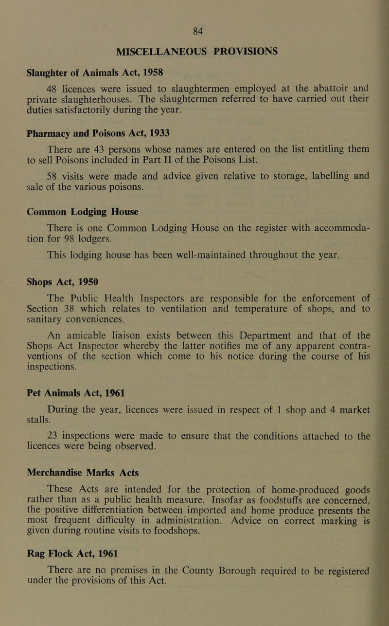 MISCELLANEOUS PROVISIONS Slaughter of Animals Act, 1958 48 licences were issued to slaughtermen employed at the abattoir and private slaughterhouses. The slaughtermen referred to have carried out their duties satisfactorily during the year. Pharmacy and Poisons Act, 1933 There are 43 persons whose names are entered on the list entitling them to sell Poisons included in Part II of the Poisons List. 58 visits were made and advice given relative to storage, labelling and sale of the various poisons. Common Lodging House There is one Common Lodging House on the register with accommoda- tion for 98 lodgers. This lodging house has been well-maintained throughout the year. Shops Act, 1950 The Public Health Inspectors are responsible for the enforcement of Section 38 which relates to ventilation and temperature of shops, and to sanitary conveniences. An amicable liaison exists between this Department and that of the Shops Act Inspector whereby the latter notifies me of any apparent contra- ventions of the section which come to his notice during the course of his inspections. Pet Animals Act, 1961 During the year, licences were issued in respect of 1 shop and 4 market stalls. 23 inspections were made to ensure that the conditions attached to the licences were being observed. Merchandise Marks Acts These Acts are intended for the protection of home-produced goods rather than as a public health measure. Insofar as foodstuffs are concerned, the positive differentiation between imported and home produce presents the most frequent difficulty in administration. Advice on correct marking is given during routine visits to foodshops. Rag Flock Act, 1961 There are no premises in the County Borough required to be registered under the provisions of this Act.
