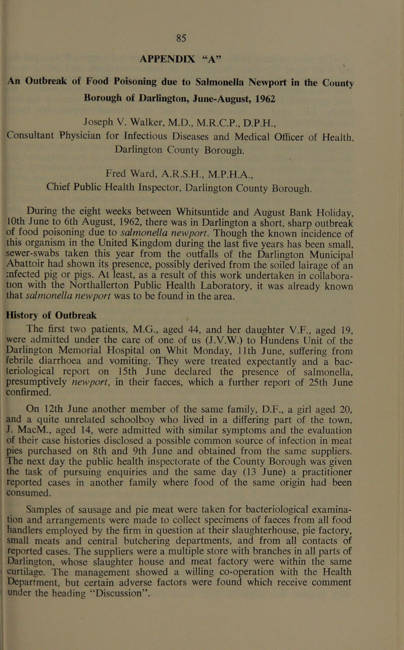 APPENDIX “A” % An Outbreak of Food Poisoning due to Salmonella Newport in the County Borough of Darlington, June-August, 1962 Joseph V. Walker, M.D., M.R.C.P., D.P.H., Consultant Physician for Infectious Diseases and Medical Officer of Health, Darlington County Borough. Fred Ward, A.R.S.H., M.P.H.A., Chief Public Health Inspector, Darlington County Borough. During the eight weeks between Whitsuntide and August Bank Holiday, 10th June to 6th August, 1962, there was in Darlington a short, sharp outbreak of food poisoning due to salmonella newport. Though the known incidence of this organism in the United Kingdom during the last five years has been small, sewer-swabs taken this year from the outfalls of the Darlington Municipal Abattoir had shown its presence, possibly derived from the soiled lairage of an infected pig or pigs. At least, as a result of this work undertaken in collabora- tion with the Northallerton Public Health Laboratory, it was already known that salmonella newport was to be found in the area. History of Outbreak The first two patients, M.G., aged 44, and her daughter V.F., aged 19, were admitted under the care of one of us (J.V.W.) to Hundens Unit of the Darlington Memorial Hospital on Whit Monday, 11th June, suffering from febrile diarrhoea and vomiting. They were treated expectantly and a bac- teriological report on 15th June declared the presence of salmonella, presumptively newport, in their faeces, which a further report of 25th June confirmed. On 12th June another member of the same family, D.F., a girl aged 20, and a quite unrelated schoolboy who lived in a differing part of the town, J. MacM., aged 14, were admitted with similar symptoms and the evaluation of their case histories disclosed a possible common source of infection in meat pies purchased on 8th and 9th June and obtained from the same suppliers. The next day the public health inspectorate of the County Borough was given the task of pursuing enquiries and the same day (13 June) a practitioner reported cases in another family where food of the same origin had been consumed. Samples of sausage and pie meat were taken for bacteriological examina- tion and arrangements were made to collect specimens of faeces from all food handlers employed by the firm in question at their slaughterhouse, pie factory, small meats and central butchering departments, and from all contacts of reported cases. The suppliers were a multiple store with branches in all parts of Darlington, whose slaughter house and meat factory were within the same curtilage. The management showed a willing co-operation with the Health Department, but certain adverse factors were found which receive comment under the heading “Discussion”.