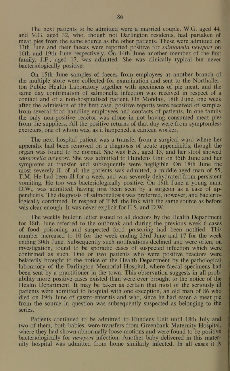 The next patients to be admitted were a married couple, W.G. aged 44, and V.G. aged 32, who, though not Darlington residents, had partaken of meat pies from the same source as the other patients. These were admitted on 13 th June and their faeces were reported positive for salmonella new port on 16th and 19th June respectively. On 14th June another member of the first family, J.F., aged 17, was admitted. She was clinically typical but never bacteriologically positive. On 15th June samples of faeces from employees at another branch of the multiple store were collected for examination and sent to the Northaller- ton Public Health Laboratory together with specimens of pie meat, and the same day confirmation of salmonella infection was received in respect of a contact and of a non-hospitalised patient. On Monday, 18th June, one week after the admission of the first case, positive reports were received of samples from several food handling employees and contacts of patients. In one family the only non-positive reactor was alone in not having consumed meat pies from the suppliers. All the positive returns of that day were from symptomless excreters, one of whom was, as it happened, a canteen worker. The next hospital patient was a transfer from a surgical ward where her appendix had been removed on a diagnosis of acute appendicitis, though the organ was found to be normal. She was E.S., aged 13, and her stool showed salmonella newport. She was admitted to Hundens Unit on 15th June and her symptoms at transfer and subsequently were negligible. On 18th June the most severely ill of all the patients was admitted, a middle-aged man of 55, T.M. He had been ill for a week and was severely dehydrated from persistent vomiting. He too was bacteriologically positive. On 19th June a young man, D.W., was admitted, having first been seen by a surgeon as a case of ap- pendicitis. The diagnosis of salmonellosis was preferred, however, and bacterio- logically confirmed. In respect of T.M. the link with the same source as before was clear enough. It was never explicit for E.S. and D.W. The weekly bulletin letter issued to all doctors by the Health Department tor 18th June referred to the outbreak and during the previous week 6 cases of food poisoning and suspected food poisoning had been notified. This number increased to 10 for the week ending 23rd June and 17 for the week ending 30th June. Subsequently such notifications declined and were often, on investigation, found to be sporadic cases of suspected infection which were confirmed as such. One or two patients who were positive reactors were belatedly brought to the notice of the Health Department by the pathological laboratory of the Darlington Memorial Hospital, where faecal specimens had been sent by a practitioner in the town. This observation suggests in all prob- ability more positive cases existed than were ever brought to the notice of the Healtn Department. It may be taken as certain that most of the seriously ill patients were admitted to hospital with one exception, an old man of 86 who died on 19th June of gastro-enteritis and who, since he had eaten a meat pie from the source in question was subsequently suspected as belonging to the series. Patients continued to be admitted to Hundens Unit until 18th July and two of them, both babies, were transfers from Greenbank Maternity Hospital, where they had shown abnormally loose motions and were found to be positive bacteriologically for newport infection. Another baby delivered in this mater- nity hospital was admitted from home similarly infected. In all cases it is
