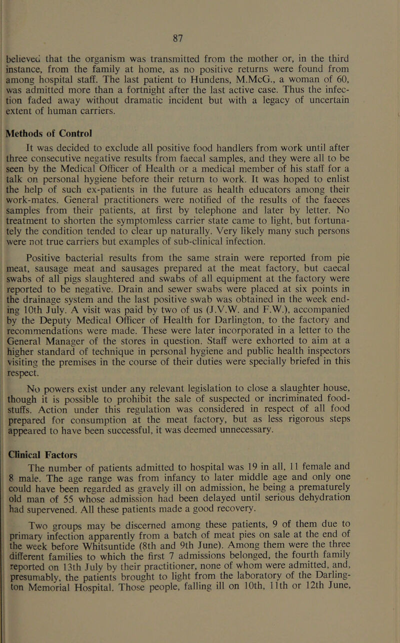 believed that the organism was transmitted from the mother or, in the third instance, from the family at home, as no positive returns were found from among hospital staff. The last patient to Hundens, M.McG., a woman of 60, was admitted more than a fortnight after the last active case. Thus the infec- tion faded away without dramatic incident but with a legacy of uncertain extent of human carriers. Methods of Control It was decided to exclude all positive food handlers from work until after three consecutive negative results from faecal samples, and they were all to be seen by the Medical Officer of Health or a medical member of his staff for a talk on personal hygiene before their return to work. It was hoped to enlist the help of such ex-patients in the future as health educators among their work-mates. General practitioners were notified of the results of the faeces samples from their patients, at first by telephone and later by letter. No treatment to shorten the symptomless carrier state came to light, but fortuna- tely the condition tended to clear up naturally. Very likely many such persons were not true carriers but examples of sub-clinical infection. Positive bacterial results from the same strain were reported from pie meat, sausage meat and sausages prepared at the meat factory, but caecal swabs of all pigs slaughtered and swabs of all equipment at the factory were reported to be negative. Drain and sewer swabs were placed at six points in the drainage system and the last positive swab was obtained in the week end- ing 10th July. A visit was paid by two of us (J.V.W. and F.W.), accompanied by the Deputy Medical Officer of Health for Darlington, to the factory and recommendations were made. These were later incorporated in a letter to the General Manager of the stores in question. Staff were exhorted to aim at a higher standard of technique in personal hygiene and public health inspectors visiting the premises in the course of their duties were specially briefed in this respect. No powers exist under any relevant legislation to close a slaughter house, though it is possible to prohibit the sale of suspected or incriminated food- stuffs. Action under this regulation was considered in respect of all food prepared for consumption at the meat factory, but as less rigorous steps appeared to have been successful, it was deemed unnecessary. Clinical Factors The number of patients admitted to hospital was 19 in all, 11 female and 8 male. The age range was from infancy to later middle age and only one could have been regarded as gravely ill on admission, he being a prematurely old man of 55 whose admission had been delayed until serious dehydration had supervened. All these patients made a good recovery. Two groups may be discerned among these patients, 9 of them due to primary infection apparently from a batch of meat pies on sale at the end of the week before Whitsuntide (8th and 9th June). Among them were the three different families to which the first 7 admissions belonged, the fourth family reported on 13th July by their practitioner, none of whom were admitted, and, presumably, the patients brought to light from the laboratory of the Darling- ton Memorial Hospital. Those people, falling ill on 10th, 11th or 12th June,