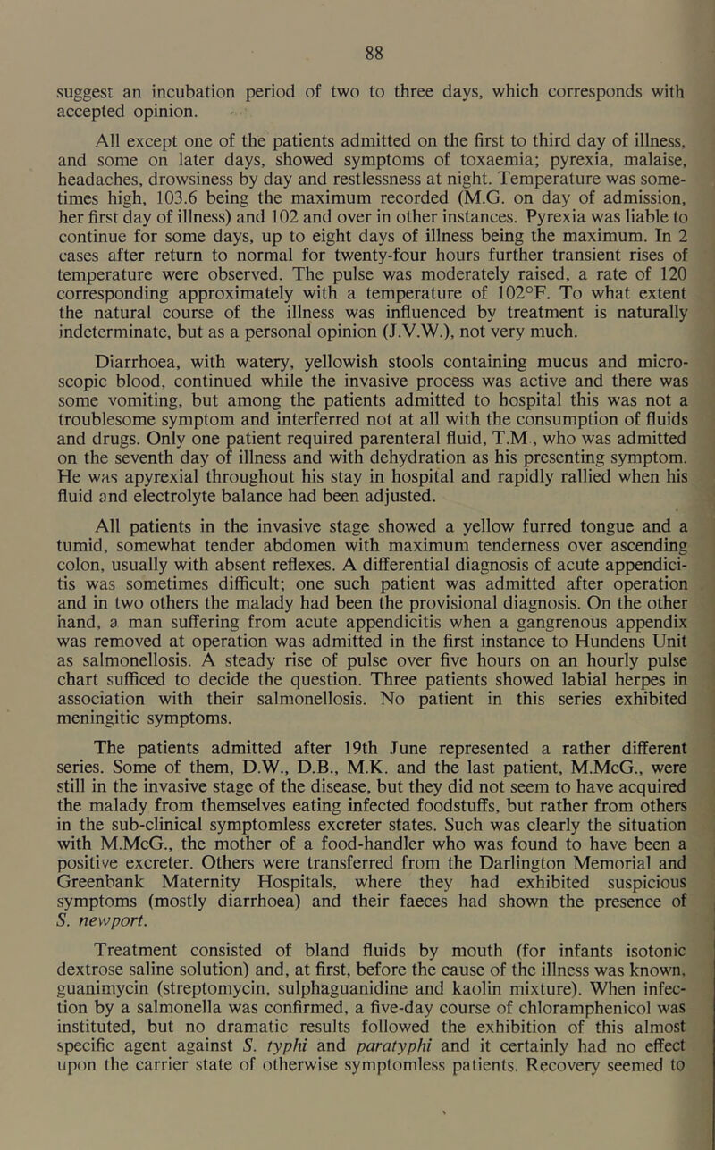 suggest an incubation period of two to three days, which corresponds with accepted opinion. All except one of the patients admitted on the first to third day of illness, and some on later days, showed symptoms of toxaemia; pyrexia, malaise, headaches, drowsiness by day and restlessness at night. Temperature was some- times high, 103.6 being the maximum recorded (M.G. on day of admission, her first day of illness) and 102 and over in other instances. Pyrexia was liable to continue for some days, up to eight days of illness being the maximum. In 2 cases after return to normal for twenty-four hours further transient rises of temperature were observed. The pulse was moderately raised, a rate of 120 corresponding approximately with a temperature of 102°F. To what extent the natural course of the illness was influenced by treatment is naturally indeterminate, but as a personal opinion (J.V.W.), not very much. Diarrhoea, with watery, yellowish stools containing mucus and micro- scopic blood, continued while the invasive process was active and there was some vomiting, but among the patients admitted to hospital this was not a troublesome symptom and interferred not at all with the consumption of fluids and drugs. Only one patient required parenteral fluid, T.M , who was admitted on the seventh day of illness and with dehydration as his presenting symptom. He was apyrexial throughout his stay in hospital and rapidly rallied when his fluid and electrolyte balance had been adjusted. All patients in the invasive stage showed a yellow furred tongue and a tumid, somewhat tender abdomen with maximum tenderness over ascending colon, usually with absent reflexes. A differential diagnosis of acute appendici- tis was sometimes difficult; one such patient was admitted after operation and in two others the malady had been the provisional diagnosis. On the other hand, a man suffering from acute appendicitis when a gangrenous appendix was removed at operation was admitted in the first instance to Hundens Unit as salmonellosis. A steady rise of pulse over five hours on an hourly pulse chart sufficed to decide the question. Three patients showed labial herpes in association with their salmonellosis. No patient in this series exhibited meningitic symptoms. The patients admitted after 19th June represented a rather different series. Some of them, D.W., D.B., M.K. and the last patient, M.McG., were still in the invasive stage of the disease, but they did not seem to have acquired the malady from themselves eating infected foodstuffs, but rather from others in the sub-clinical symptomless excreter states. Such was clearly the situation with M.McG., the mother of a food-handler who was found to have been a positive excreter. Others were transferred from the Darlington Memorial and Greenbank Maternity Hospitals, where they had exhibited suspicious symptoms (mostly diarrhoea) and their faeces had shown the presence of S. newport. Treatment consisted of bland fluids by mouth (for infants isotonic dextrose saline solution) and, at first, before the cause of the illness was known, guanimycin (streptomycin, sulphaguanidine and kaolin mixture). When infec- tion by a salmonella was confirmed, a five-day course of chloramphenicol was instituted, but no dramatic results followed the exhibition of this almost specific agent against S. typhi and paratyphi and it certainly had no effect upon the carrier state of otherwise symptomless patients. Recovery seemed to