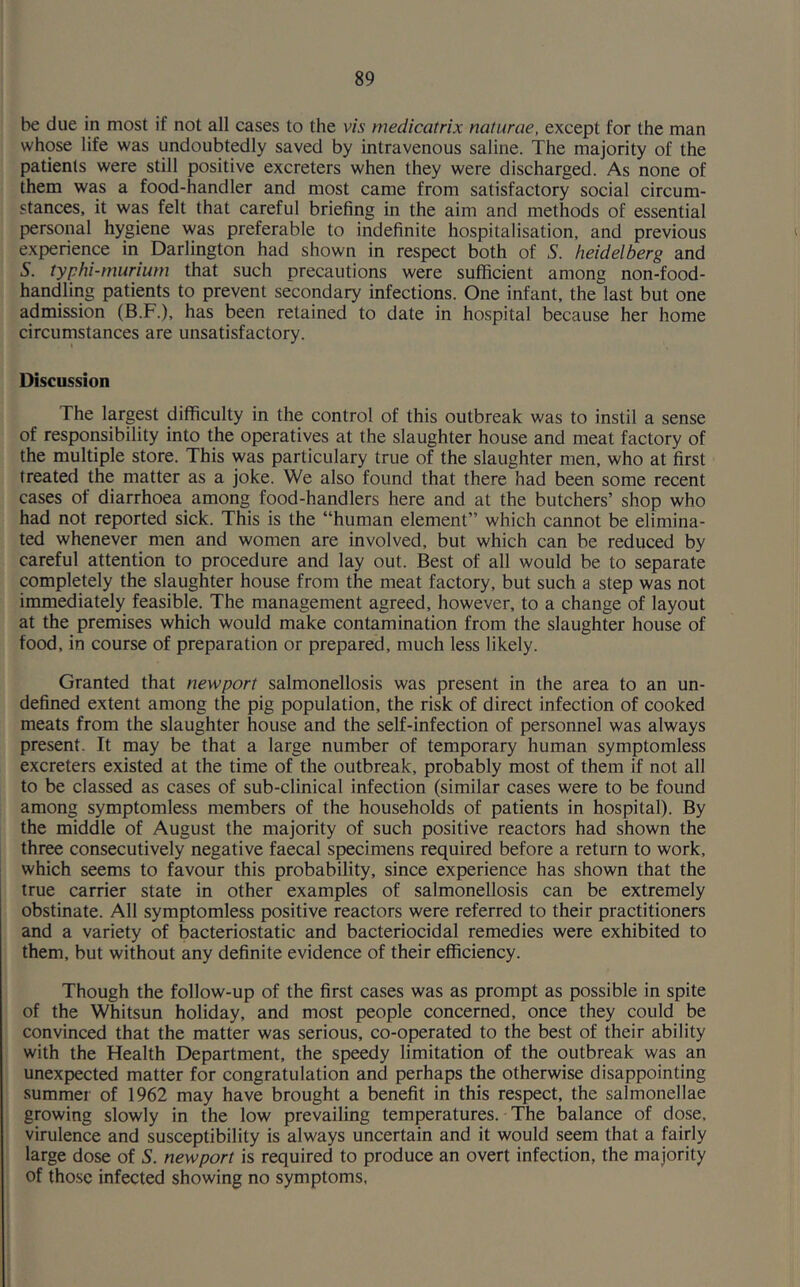 be due in most if not all cases to the vis medicatrix naturae, except for the man whose life was undoubtedly saved by intravenous saline. The majority of the patients were still positive excreters when they were discharged. As none of them was a food-handler and most came from satisfactory social circum- stances, it was felt that careful briefing in the aim and methods of essential personal hygiene was preferable to indefinite hospitalisation, and previous experience in Darlington had shown in respect both of S. heidelberg and 5. typhi-murium that such precautions were sufficient among non-food- handling patients to prevent secondary infections. One infant, the last but one admission (B.F.), has been retained to date in hospital because her home circumstances are unsatisfactory. Discussion The largest difficulty in the control of this outbreak was to instil a sense of responsibility into the operatives at the slaughter house and meat factory of the multiple store. This was particulary true of the slaughter men, who at first treated the matter as a joke. We also found that there had been some recent cases of diarrhoea among food-handlers here and at the butchers’ shop who had not reported sick. This is the “human element” which cannot be elimina- ted whenever men and women are involved, but which can be reduced by careful attention to procedure and lay out. Best of all would be to separate completely the slaughter house from the meat factory, but such a step was not immediately feasible. The management agreed, however, to a change of layout at the premises which would make contamination from the slaughter house of food, in course of preparation or prepared, much less likely. Granted that newport salmonellosis was present in the area to an un- defined extent among the pig population, the risk of direct infection of cooked meats from the slaughter house and the self-infection of personnel was always present. It may be that a large number of temporary human symptomless excreters existed at the time of the outbreak, probably most of them if not all to be classed as cases of sub-clinical infection (similar cases were to be found among symptomless members of the households of patients in hospital). By the middle of August the majority of such positive reactors had shown the three consecutively negative faecal specimens required before a return to work, which seems to favour this probability, since experience has shown that the true carrier state in other examples of salmonellosis can be extremely obstinate. All symptomless positive reactors were referred to their practitioners and a variety of bacteriostatic and bacteriocidal remedies were exhibited to them, but without any definite evidence of their efficiency. Though the follow-up of the first cases was as prompt as possible in spite of the Whitsun holiday, and most people concerned, once they could be convinced that the matter was serious, co-operated to the best of their ability with the Health Department, the speedy limitation of the outbreak was an unexpected matter for congratulation and perhaps the otherwise disappointing summer of 1962 may have brought a benefit in this respect, the salmonellae growing slowly in the low prevailing temperatures. The balance of dose, virulence and susceptibility is always uncertain and it would seem that a fairly large dose of S. newport is required to produce an overt infection, the majority of those infected showing no symptoms.